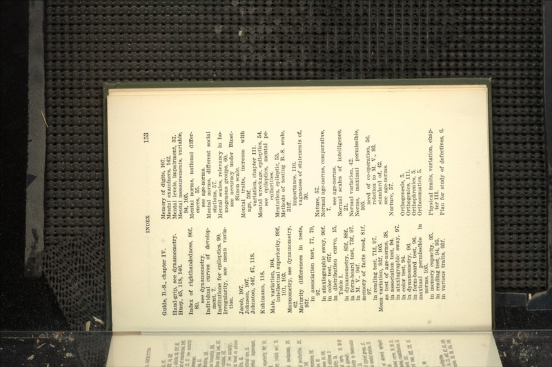 Guide, B.-S., chapter IV. Hand-grip, see dynamometry. Huey, 45, 118, 146. Index of righthandedness, 86f, 89. see dynamometry. Individual curves of develop- ment, 7. Institutions for epileptics, 99. Irregularity, see mean varia- tion. Jacob, 107. Johnson, 107. Johnston, 44f, 47, 118. Kuhlmann, 118. Male, variation, 104. intellectual superiority, 99f, 101, 103. Manuometry, see dynamometry, 62. Maturity differences in tests, 97f. in association test, 77, 79, 97. in ataxiagraphic sway, 90f. in color test, 67f. in distribution curve, 15, Table I. in dynamometry, 83f, 88f. in form-board test, 73f, 97. in M. v., 94f. memory of facts read, 81f, 97. in reading test, 71 f, 97. Mean variation, 93f, IC^. as test of age-norms, 38. in association test, 94. in ataxiagraphic sway, 97. in color test, 94. in dynamometry, 96. in form-board test, 96. maximal permissible in norms, 105. in memory capacity, 95. in reading test, 94, 95. in various traits, 93f. Memory of digits, 107. Mental examiners, 142. Mental levels, impairment, 57. Mental measurements, variable, 94, 105. Mental norms, national differ- ences, 55. see age-norms. Mental norms, different social stations, 57. Mental scales, relevancy in ho- mogenous groups, 60. see accuracy under Binet- Simon scale. Mental traits, increase with age, 59f. variation, chapter III. Mental wreckage, epileptics, 54. see epileptics, mental pe- culiarities. Mentation, epileptic, 53. Methods of testing B.-S. scale, 31fif. importance, 116. vagueness of statements of, 30. Nature, 57. Normal age-norms, comparative, 7. see age-norms. Normal scales of intelligence, 21. Normal variation, 42. Norms, maximal permissible, 105. need of co-operation, 56. relation to M. V., 93. standard of, 42. see age-norms. Nurture, 57. Orthogenesis, 5. Orthogenics, 111. Orthophrenics, 5. Orthosomatics, 5. Physical traits, variation, chap- ter III. Plan for study of defectives, 6.