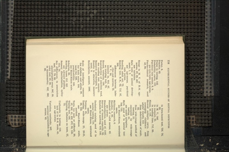 Porter, 8. Practice, 63. Praise in testing, 142. Probability, curve, 17f. Psychical rate norms, 8, 9. see rate tests, age-norms. Psycho-clinical research, need of, 56. Range in M. V. of B.-S. age- norms, 37, 39, 40f. see variation. Rate tests of mental develop- ment, 1, 7. see age-norms, psychical rate norms. Reading, adult art, 72. Reading test, B.-S., 62, 71f, 97, 106. differences between imbe- ciles and morons, 73. M. v., 94. memory in, 81f, 97. as training test, 73. Record, verbatim, 144. Reproduction of selection read, see reading test, memory. Research psychologist, 5. Results in education, measure- ment, 8. Retardation, amount, lOOf. Scale of intelligence, common for children and adults, 98. for both sexes, 104. need for, 108. practicability, 109. see Binet-Simon scale. Schuyten, 89. Scoring, bases, 21f, 26f. see advance grading. Sensory discrimination, epilep- tics, 54. Sex differences, in association test, 77, 79, 99. ataxiagraphic sway, 90f, 99. color test, 67, 99. in dynamometry, 83f, 88f, 99. in form-board test, 73f, 76, 99. in M. v., 94f. in memory, 81. in reading time, 71f, 99. Simon, 10, 118. Skewed epileptic curve, from averaging children's and adults' results, 51f. from defectiveness of scale, 52. from wide-range method of testing, 51. concealed by wide-range testing, 31. see under epileptics. Skill, need of in mental test- ing, 110. see Binet-Simon, untrained users. Skillman, research, 6. Smedley, 8, 89. Standard of valid norms, 42. see norms. Standardization, need of, 116f. Survey of human capacity, 56. Symbols for marking, 119, 145. Technical training, need of in mental testing, 110. see Binet-Simon, untrained users. Terman, 45. Testing, wide-range, 21, 28-31, 55, 142. see Binet-Simon scale, method. Tests, too easy or difficult, 30, 37, 39f, 41, 43f, 47f, 50, 145. Timing test, 144. Training, influence on tests, 57, 73. Uniformity in testing, 116. lack of in B.-S. scale, 41. see age-norms. Variation, continuity, 107. maximal permissible in age- norms, 42.