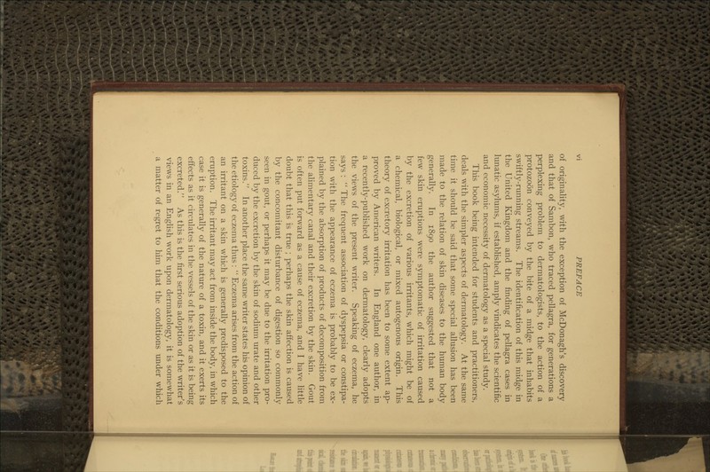 of originality, with the exception of McDonagh's discovery and that of Sambon, who traced pellagra, for generations a perplexing problem to dermatologists, to the action of a protozoon conveyed by the bite of a midge that inhabits swiftly-running streams. The identification of this midge in the United Kingdom and the finding of pellagra cases in lunatic asylums, if established, amply vindicates the scientific and economic necessity of dermatology as a special study. This book being intended for students and practitioners, deals with the simpler aspects of dermatology. At the same time it should be said that some special allusion has been made to the relation of skin diseases to the human body generally. In 1890 the author suggested that not a few skin eruptions were symptomatic of irritation caused by the excretion of various irritants, which might be of a chemical, biological, or mixed autogenous origin. This theory of excretory irritation has been to some extent ap- proved by American writers. In England one author, in a recently-published work on dermatology, clearly adopts the views of the present writer. Speaking of eczema, he says :  The frequent association of dyspepsia or constipa- tion with the appearance of eczema is probably to be ex- plained by the absorption of products of decomposition from the alimentary canal and their excretion by the skin. Gout is often put forward as a cause of eczema, and I have little doubt that this is true ; perhaps the skin affection is caused by the concomitant disturbance of digestion so commonly seen in gout, or perhaps it may be due to the irritation pro- duced by the excretion by the skin of sodium urate and other toxins. In another place the same writer states his opinion of the etiology of eczema thus :  Eczema arises from the action of an irritant on a skin which is generally predisposed to the eruption. The irritant may act from inside the body, in which case it is generally of the nature of a toxin, and it exerts its effects as it circulates in the vessels of the skin or as it is being excreted. As this is the first serious adoption of the writer's views in an EngHsh work upon dermatology, it is somewhat a matter of regret to him that the conditions under which