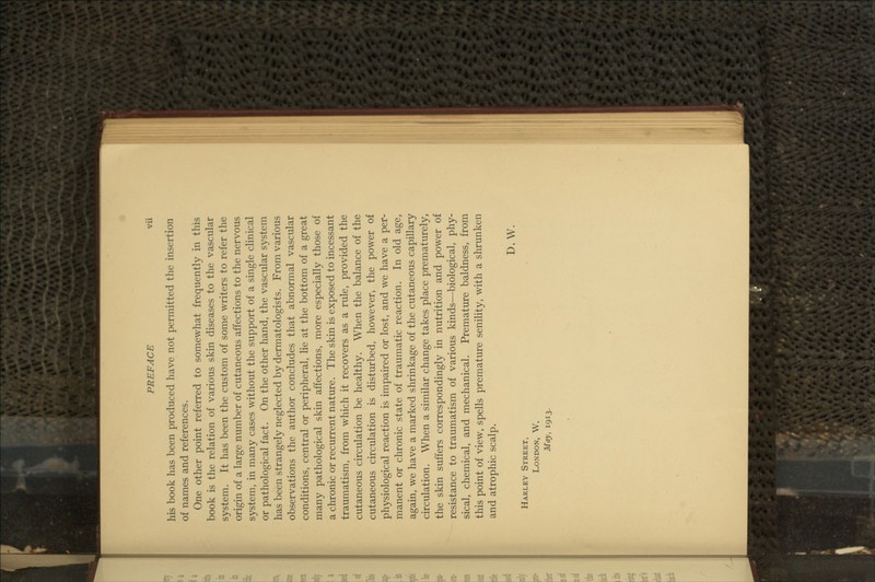 his book has been produced have not permitted the insertion of names and references. One other point referred to somewhat frequently in this book is the relation of various skin diseases to the vascular system. It has been the custom of some writers to refer the origin of a large number of cutaneous affections to the nervous system, in many cases without the support of a single clinical or pathological fact. On the other hand, the vascular system has been strangely neglected by dermatologists. From various observations the author concludes that abnormal vascular conditions, central or peripheral, lie at the bottom of a great many pathological skin affections, more especially those of a chronic or recurrent nature. The skin is exposed to incessant traumatism, from which it recovers as a rule, provided the cutaneous circulation be healthy. When the balance of the cutaneous circulation is disturbed, however, the power of physiological reaction is impaired or lost, and we have a per- manent or chronic state of traumatic reaction. In old age, again, we have a marked shrinkage of the cutaneous capillary circulation. When a similar change takes place prematurely, the skin suffers correspondingly in nutrition and power of resistance to traumatism of various kinds—biological, phy- sical, chemical, and mechanical. Premature baldness, from this point of view, spells premature senility, with a shrunken and atrophic scalp. D.W. Harley Street, London, W. May, 1913.