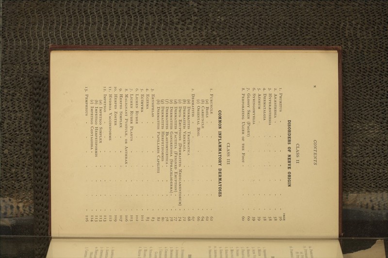 CLASS II DISORDERS OF NERVE ORIGIN 1. Pruritus - . . - . 2. Anesthesia ----- 3. Hyperesthesia - . - 4. Dermatalgia .... 5. AiNHUM - . . . - 6. Syringomyelia ... - 7. Glossy Skin (Paget) 8. Perforating Ulcer of the Foot - PACE 56 58 58 58 59 59 60 60 CLASS III COMMON INFLAMMATORY DERMATOSES 1. Furuncle . - . . ... 62 {a) Boils ........ 62 {b) Carbuncle - - - 64 (c) Oriental Boil - ■ - - - 66 2. Dermatitis - - - - 67 (a) Dermatitis Traumatica - - - - 68 (6) Dermatitis Venenata - - - - 72 (c) Drug Eruptions (Dermatitis Medicamentorum) - 74 (d) Dermatitis Factitia (Feigned Eruption) - - '77 (e) Dermatitis Gangrenosa (Sphaceloderma) - - 78 (/) Dermatitis Blastomycetica - - - - 78 (g) Dermatitis Herpetiformis - - - - 80 {h) Dermatitis Papillaris Capilitii - - - 82 3. Erysipelas - - - - ... 83 4. Eczema .... . . . 85 5. Ecthyma ....... loi 6. Lichen Ruber ...... 102 7. Lichen Ruber Planus . . . - . 103 8. Malignant Pustule, or Anthrax . - - - 106 9. Herpes Simplex - - - - • - 107 10. Herpes Zoster ,-...- 109 11. Hydroa Vacciniforme - - - - - 112 12. Impetigo - - - - - - - 113 {a) Impetigo Simplex - - - - - 113 (b) Impetigo Herpetiformis - - - - 113 (c) Impetigo Contagiosa - - - - 114