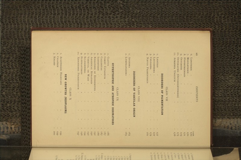 xu CONTENTS PAGE 6. Lepothrix - - - - - - - 170 7. Monilethrix - - - - - - - 170 8. Hypertrichosis - - - - 171 9. Onychitis -.-.-.. 173 10. Onychauxis (Onychogryphosis) . . . . 175 11. Atrophia Unguium ------ 176 CLASS VII DISORDERS OF PIGMENTATION 1. Lentigo - - - - - - - i77 2. Leucoderma ------- 177 3. Chloasma -.--..- lyg 4. N^vus Pigmentosus - - - - - 181 CLASS VIII DISORDERS OF VASCULAR ORIGIN 1. Angioma - - - - - - - 183 2. Lymphangioma - - - - - - 185 CLASS IX HYPERTROPHIC AND ATROPHIC DERMATOSES 1. Clavus - - - - - - - 186 2. Cornu Cutaneum - - - - - - 187 3. Callositas - - - - - - - 187 4. Ichthyosis - - - - - - - 188 5. Keratosis of Extremities ----- 192 6. Arsenical Keratosis - -. - - - 192 7. Verruca, or Wart - - - - - - 192 8. Scleroderma _..--_ 1^4 9. Elephantiasis - - - - - - 196 10. Xeroderma Pigmentosum ----- 197 CLASS X NEW GROWTHS (NEOPLASMS) 1. Acanthosis Nigricans - - - - - 199 2. Cicatrix - - - - - - - 199 3. Keloid ---.... 200