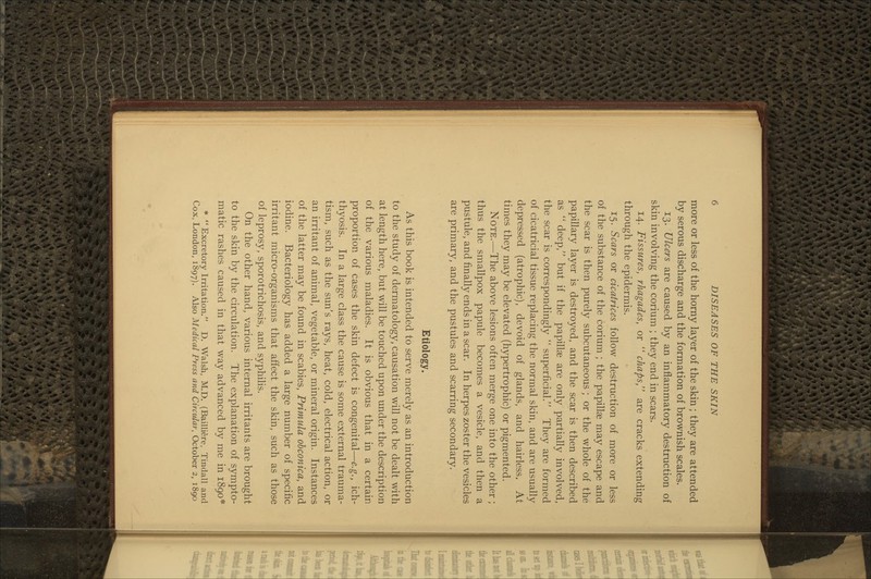 more or less of the horny layer of the skin ; they are attended by serous discharge and the formation of brownish scales. 13. Ulcers are caused by an inflammatory destruction of skin involving the corium ; they end in scars. 14. Fissures, rhagades, or  chaps, are cracks extending through the epidermis. 15. Scars or cicatrices follow destruction of more or less of the substance of the corium ; the papillae may escape and the scar is then purely subcutaneous ; or the whole of the papillary layer is destroyed, and the scar is then described as  deep, but if the papillae are only partially involved, the scar is correspondingly  superficial. They are formed of cicatricial tissue replacing the normal skin, and are usually depressed (atrophic), devoid of glands, and hairless. At times they may be elevated (hypertrophic) or pigmented. Note.—The above lesions often merge one into the other ; thus the smallpox papule becomes a vesicle, and then a pustule, and finally ends in a scar. In herpes zoster the vesicles are primary, and the pustules and scarring secondary. Etiology. As this book is intended to serve merely as an introduction to the study of dermatology, causation will not be dealt with at length here, but will be touched upon under the description of the various maladies. It is obvious that in a certain proportion of cases the skin defect is congenital—e.g., ich- thyosis. In a large class the cause is some external trauma- tism, such as the sun's rays, heat, cold, electrical action, or an irritant of animal, vegetable, or mineral origin. Instances of the latter may be found in scabies. Primula obconica, and iodine. Bacteriology has added a large number of specific irritant micro-organisms that affect the skin, such as those of leprosy, sporotrichosis, and syphilis. On the other hand, various internal irritants are brought to the skin by the circulation. The explanation of sympto- matic rashes caused in that way advanced by me in 1890* * Excretory Irritation. D. Walsh, M.D. (Bailliere, Tindall and Cox, London, 1897). Also Medical Press and Circular, October 2, 1890