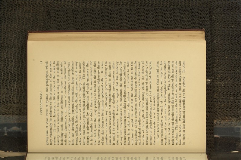 glossy skin, of some forms of hydroa and pemphigus, which may reasonably be referred to disturbances of the nervous system. It seems, however, a little wide of the mark to classify under neuroses of the skin a long list of maladies including such differing conditions as those of urticaria, urticaria pigmentosa, all forms of erythema (inclusive of erythema intertrigo, erythema scarlatiniforme, bedsore), frost- other conditions, some of which are plainly open to alter- native and simpler pathological explanations. The neurotic theory is advanced by authorities of such eminence that it is impossible to doubt there must be some ground for their belief, and that may perhaps be found in the fact that the nervous system is intimately connected with every tissue of the skin down to its ultimate epidermal cells. It is im- possible to conceive any pathological process affecting the skin in which nerves are not implicated, and to that extent it would be warrantable to describe any cutaneous affec- tion as a neurosis. It may be argued that the tendency of my own observations is to substitute the circulatory for the nervous system as the chief predisposing and contributory factor in a wide class of dermatoses. In answer to that criticism it might be said that the conclusions as to the implication of the circulation are based upon demonstrable pathological cardiac conditions, whereas, on the other hand, in spite of the length of time during which the theory of nervous origin has been advanced by men of authority, the amount of precise pathological proof of associated changes in the nervous system is of the scantiest. I have heard a sound dermatologist state that he had often seen rashes follow a wound of the skin, and express his opinion that the rash was due to absorption of some irritant which acted on the nervous system. Why a symptomatic rash of that kind should need the intervention of the nerves is not clear. The irritant is in the blood, and demands excretion from the body. Whatever channel of exit it may select will be more or less inflamed according to its potency. In other