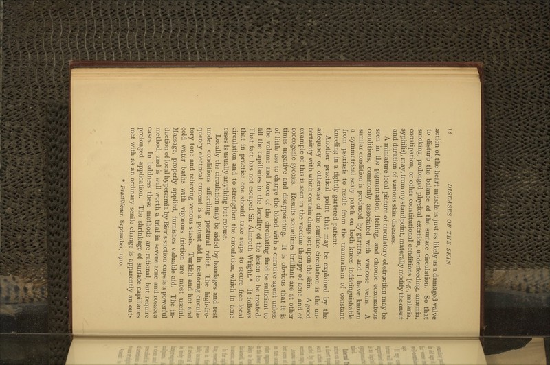 action of the heart muscle is just as Hkely as a damaged valve to disturb the balance of the surface circulation. So that smoking, prolonged physical exertion, underfeeding, ansemia, constipation, or other constitutional conditions {e.g., malaria, syphilis), may, from my standpoint, materally modify the onset and duration of various skin diseases. A miniature local picture of circulatory obstruction may be seen in the pigmentation, itching, and chronic eczematous conditions, commonly associated with varicose veins. A similar condition is produced by garters, and I have known a symmetrical scaly patch on both knees indistinguishable from psoriasis to result from the traumatism of constant kneeling in a tightly gartered patient. Another practical point that may be explained by the adequacy or otherwise of the surface circulation is the un- certainty with which certain drugs act upon the skin. A good example of this is seen in the vaccine therapy of acne and of coccogenic sycosis. Results sometimes brilliant are at other times negative and disappointing. It is obvious that it is of little use to charge the blood with a curative agent unless the volume and force of the circulating fluid be sufficient to fill the capillaries in the locality of the lesion to be treated. That fact has not escaped Sir Almroth Wright.* It follows that in practice one should take steps to secure free local circulation and to strengthen the circulation, which in acne cases is usually anything but robust. Locally the circulation may be aided by bandages and rest under conditions affording postural relief. The high-fre- quency electrical current is a potent aid in restoring circula- tory tone and relieving venous stasis. Turkish and hot and cold water baths with vigorous friction are most useful. Massage, properly appHed, furnishes valuable aid. The in- duction of local hypersemia by Bier's suction cups is a powerful method, and is well worth a trial in severe acne and rosacea cases. In baldness these methods are rational, but require prolonged application. The shrinkage of surface capillaries met with as an ordinary senile change is apparently an out- * Practitioner, September, 1910.