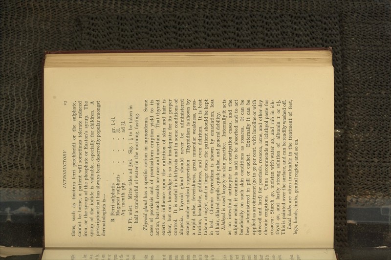 r tions, such as tinctura ferri perchloridi or the sulphate, cannot be borne, a patient will sometimes tolerate reduced iron, or the syrup of the phosphate or Easton's syrup. The syrup of the iodide is valuable, especially for children. A prescription that has always been deservedly popular amongst dermatologists is— R Ferri sulphatis - - - - gr. i.-ii. Magnesii sulphatis - - - 3i. Aq. menth. pip. - - - - ad ^i. M. Ft. mist. Mitte tales ad §vi. Sig. : J to be taken in half a tumblerful of water in the morning, fasting. Thyroid gland has a specific action in myxoedema. Some cases of psoriasis and of psoriasiform eruption yield to its action, but such results are rare and uncertain. That thyroid exerts an influence upon the nutrition of skin and hair is clear, but our knowledge is so far inadequate for its proper control. It is useful in ichthyosis and in some conditions of alopecia. Thyroid gland should never be administered except under medical supervision. Thyroidism is shown by a rapid pulse, feverishness, great muscular weakness, pros- tration, headache, giddiness, and even delirium. It is best taken at night, and in large doses the patient should be kept in bed. Chronic thyroidism is shown by emaciation, loss of hair, dilated pupils, quick pulse, and general debiHty. Ichthyol is used largely in skin practice. Internally it acts as an intestinal antiseptic in constipation cases, and the sulphur which it contains is said to be absorbed and to act beneficially on such skin conditions as rosacea. It can be best administered in pill or cachet. Externally it can be appHed as an ointment (20 to 30 per cent, with lanoline or with olive-oil and lard) for psoriasis, rosacea, acne, and other dry chronic eruptions. Unna recommends an ichthyol paste for rosacea: Starch 40, moisten with water 20, and rub in ich- thyol 40, and lastly strong solution of albumin i or ij. This is painted over the surface, and can be readily washed off. Local baths are often invaluable in the treatment of feet, legs, hands, limbs, genital region, and so on.