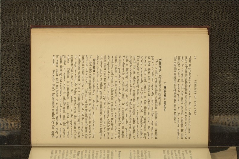 veins in producing eczema is familiar to all medical men. A more advanced pathological consequence is local necrosis, and may be compared with the more general changes in skin brought about by raised pressure in the venous system. The specific congestive erythemata are as follows : 2. Raynaud's Disease. Synonym.—Symmetrical gangrene. This usually symmetrical condition affects the terminal parts of circulation, especially hands and feet, nose and ears. At first there are attacks of ischsemia, in which the parts become white and numb ; as the disease progresses they become permanently livid (blue) and cold. Nutrition suffers. The power of recovery from injuries is impaired or absent. Small blisters, ulcers, or gangrene develope, with partial or complete destruction of tissue. Marked subjective symptoms, such as burning, tinghng, and itching, are often present. The disease is sometimes fatal. It is essentially an angio- neurosis, probably of central origin, characterized by a parox- ysmal spasm of bloodvessels, causing ischcemia when the arterioles, and cyanosis when the venules are involved ; it is accompanied eventually by atrophic changes, which in some cases affect even the bones. Syphihs or malaria may be a con- tributory cause, or other general conditions, such as Bright's disease, diabetes, alcoholism, mania, etc. Treatment is unsatisfactory. Massage and galvanism may be tried with the negative pole in salt solution, in which the affected part is placed. The author has found benefit from the internal administration of thyroid gland and the passage of a continuous current (5 to 7 milhamperes) through the neck, the negative electrode being placed over the region of the suprasternal notch, and the positive over the upper cervical spines. Quinine is sometimes useful, and opium when painful paroxysms occur in middle-aged and old persons. Warm clothing and avoidance of cold are essential; washing in warm water and residence in a warm cHmate may be advised. Recently Bier's hyperaemic method by the appli-