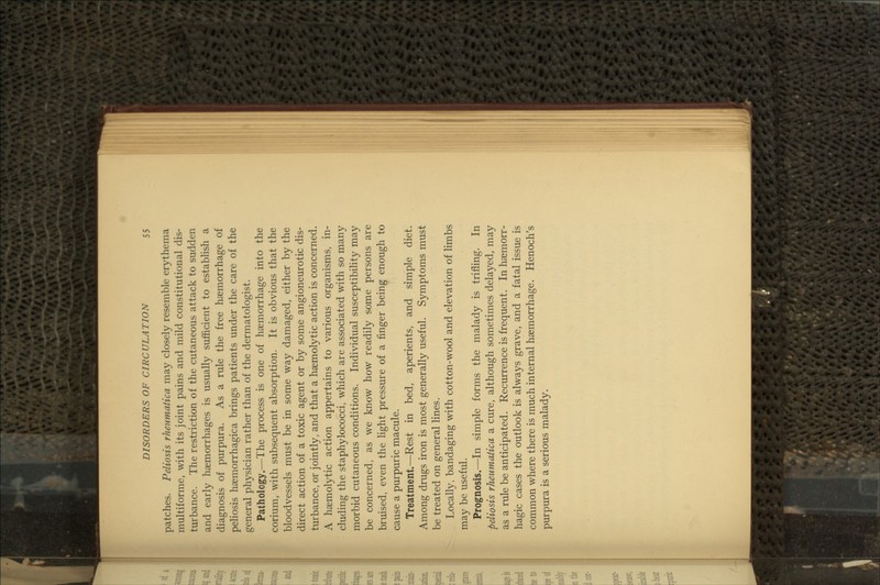 patches. Peliosis rheumatica may closely resemble erythema multiforme, with its joint pains and mild constitutional dis- turbance. The restriction of the cutaneous attack to sudden and early haemorrhages is usually sufficient to establish a diagnosis of purpura. As a rule the free haemorrhage of peHosis haemorrhagica brings patients under the care of the general physician rather than of the dermatologist. Pathology.—The process is one of haemorrhage into the fcorium, with subsequent absorption. It is obvious that the bloodvessels must be in some way damaged, either by the direct action of a toxic agent or by some angioneurotic dis- turbance, or jointly, and that a haemolytic action is concerned. A haemolytic action appertains to various organisms, in- cluding the staphylococci, which are associated with so many morbid cutaneous conditions. Individual susceptibility may be concerned, as we know how readily some persons are bruised, even the Hght pressure of a finger being enough to cause a purpuric macule. Treatment.—Rest in bed, aperients, and simple diet. Among drugs iron is most generally useful. Symptoms must be treated on general lines. Locally, bandaging with cotton-wool and elevation of limbs may be useful. Prognosis.—In simple forms the malady is trifling. In peliosis rheumatica a cure, although sometimes delayed, may as a rule be anticipated. Recurrence is frequent. In haemorr- hagic cases the outlook is always grave, and a fatal issue is common where there is much internal haemorrhage. Henoch's purpura is a serious malady.