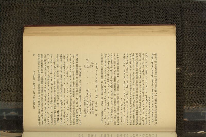 capillary area, which is a common, though by no means an invariable, characteristic of senile changes. The altered local conditions must necessarily affect more or less profoundly the relation of the cutaneous nerve-endings to all forms of traumatism. In this way nerve pressure between the col- lapsed tissues may afford a simple key to many a pruritus. Treatment.—Hot water is sometimes useful, and various remedies may be appHed in the shape of warm lotions. Locally the antipruritic remedies most in use are carbolic acid, I drachm ; glycerine, i ounce ; with water to 8 ounces. Liquor carbonis detergens, i drachm to a pint of warm water, is sometimes seviceable. Alkaline baths succeed in some cases. Camphor (grs. x. to xx. to the ounce of ointment) may be tried. A good antipruritic lotion is the following : R Acidi carbohci - - - - - 3ss. ^ Cocaini hydrochloridi - - - grs. xvi. Aquae lauro-cerasi - - - - Ei. Aquae rosae - - - - - ad giv. M. Ft. lotio. Sig. : To be painted over parts. Internally it may be necessary to administer opium or lorphia. The bromides, chloral, and cannabis indica, may be tried ; or electrical currents, especially the high-frequency. In all cases a careful search should be made for parasites and any other sources of external irritation, as well as for possible internal sources of irritation. The urine should be examined in every case. In the treatment of local pruritus, the cause of irritation must be removed, if possible. In pruritus of the vulva there -may be ovarian, uterine, or vaginal disease; in pruritus ani, haemorrhoids, fissure, and so on. Locally the parts should be washed daily with carbolic acid soap of medium strength, and the parts powdered thickly with a dusting-powder of boracic acid, 3i.; camphor, 5i.; oxide of zinc, 7;iv. ; pulv. amyli, ad gii. Menthol may be applied, or the parts dressed with 20 per cent, ichthyol ointment. An attempt may be made to make good the surface shrinkage by prolonged hot baths, by the prolonged inunction of simple