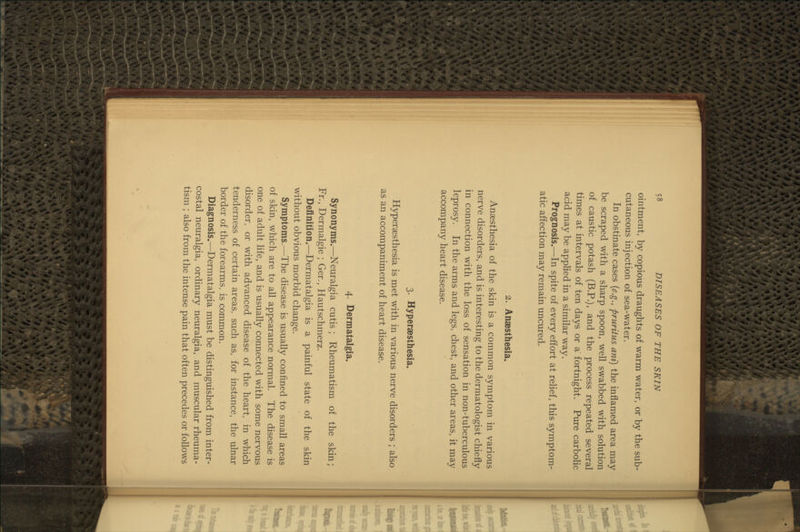 ointment, by copious draughts of warm water, or by the sub- cutaneous injection of sea-water. In obstinate cases {e.g., pruritus ani) the inflamed area may be scraped with a sharp spoon, well swabbed with solution of caustic potash (B.P.), and the process repeated several times at intervals of ten days or a fortnight. Pure carbolic acid may be applied in a similar way. Prognosis.—In spite of every effort at rehef, this symptom- atic affection may remain uncured. 2. Anaesthesia. Anaesthesia of the skin is a common symptom in various nerve disorders, and is interesting to the dermatologist chiefly in connection with the loss of sensation in non-tuberculous leprosy. In the arms and legs, chest, and other areas, it may accompany heart disease. 3. Hyperaesthesia. Hypersesthesia is met with in various nerve disorders ; also as an accompaniment of heart disease. 4. Dermatalgia. Synonyms.—Neuralgia cutis ; Rheumatism of the skin; Fr., Dermalgie ; Ger., Hautschmerz. Definition.—^DermataJgia is a painful state of the skin without obvious morbid change. Symptoms.—The disease is usually confined to small areas of skin, which are to all appearance normal. The disease is one of adult life, and is usually connected with some nervous disorder, or with advanced disease of the heart, in which tenderness of certain areas, such as, for instance, the ulnar border of the forearms, is common. Diagnosis.—Dermatalgia must be distinguished from inter- costal neuralgia, ordinary neuralgia, and muscular rheuma- tism ; also from the intense pain that often precedes or follows