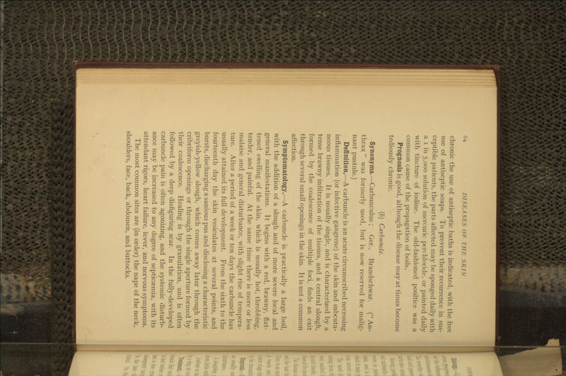 chronic the use of antiseptic baths is indicated, with the free use of antiseptic soaps. To prevent their recurrence in sus- ceptible patients, the parts affected may be sponged daily with a I in 5,000 solution of mercuric perchloride, or painted daily with tincture of iodine. The old-fashioned poultice was a common cause of the propagation of boils. Prognosis is good, although the disease may at times become tediously chronic. {b) Carbuncle. Synonyms.—Carbunculus; Ger., Brandschwar. (An- thrax  was formerly used, but is now reserved for malig- nant pustule.) Definition.—A carbuncle is an acute circumscribed necrosing inflammation (or infective gangrene) of the skin and subcuta- neous tissues. It is usually single, and is characterized by a tense brawny infiltration of the tissues, and a central slough, formed by the coalescence of multiple foci, finds an exit through several small openings in the skin. It is not a common affection. Symptomatology.—A carbuncle is practically a large boil, with the addition of a slough and of more severe local and general manifestations. It begins with a red, brawny, flat- tened swelhng of the skin, which is usually hot, throbbing, tender, and painful. At the same time there is more or less malaise and general disturbance, with slight rise of tempera- ture. After a period of a week or ten days the carbuncle has usually attained its full development. From the sixth to the fourteenth day the skin vesiculates at several points, and bursts, discharging a sanious pus and disclosing a characteristic greyish-yellow slough, which comes away later through the cribriform openings or through the single aperture formed by their coalescence. Healing is by granulation, and is often followed by a deep disfiguring scar. In the fully-developed carbuncle pain is often agonizing, and the systemic disturb- ance may be increased to any degree of septicaemia, with its attendant rigors, heart failure, fever, and nervous symptoms. The most common sites are (in order) the nape of the neck, shoulders, face, back, abdomen, and buttocks.