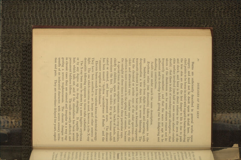 Burns are sufficiently described in general works upon surgery, and need not be dwelt upon in detail here. The chief points to be borne in mind with regard to burns involving the true skin are that the first danger to life is due to pain and shock, and later is in direct relation to the area of the skin surface involved (one-half or more means almost certain death) ; that there is risk of secondary septic absorption ; that ulcers of the duodenum are for some obscure reason not in- frequently concomitant ; and that the scars are apt to be adherent and to develop keloid, giving rise to disfiguring and disabling contractions. Scalds come under much the same description. Erythema solare (sun dermatitis) follows exposure to the sun. Sunburn varies from slight redness and smarting, with desquamation a few days later, to severe blistering. The traumatic element is not the heat rays, as formerly supposed, but the chemical or actinic rays of the solar spectrum—the violet and ultraviolet rays. Gaucher says that is why the affection is more common in the spring and at sunrise, because the sunlight at these times is richer in these particular rays. A special form of sun eruption consists of a crop of vesicles, chiefly in children, upon the face, neck, backs of hands, and sometimes the feet. The vesicles dry up or become umbili- cated or crusted, and leave permanent scars. The disease has been named  hydroa vacciniforme of Bazin  and the summer eruption of Hutchinson. Electric burns result from various forms of electrical energy. They have been ascribed to arc lamps and other sources of light. The one which concerns us most, however, is the X-ray dermatitis following exposure to focus-tube radiation. The X-ray burn may be shown by a mere fugitive erythema or by any degree up to deep sloughing. It rapidly affects hair, which falls out, and if the stimulation has been severe permanent baldness follows. The nails are early affected, and in chronic cases they are stunted and irregular in a way sug- gesting a severe trophoneurosis. The chronic changes are usually of an indurated character, with severe sensory irrita- tion and pain. They are sometimes delayed for years, especi-