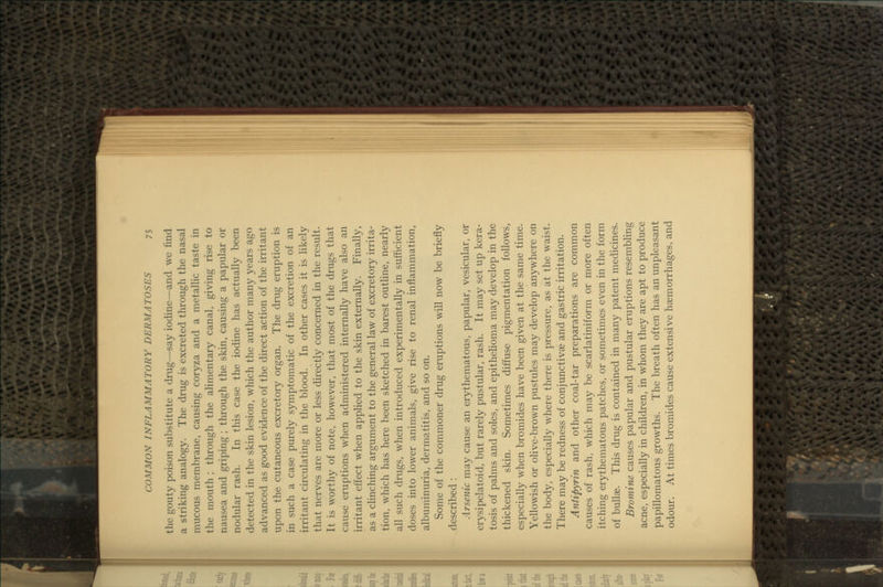 the gouty poison substitute a drug—say iodine—and we find a striking analogy. The drug is excreted through the nasal mucous membrane, causing coryza and a metallic taste in the mouth ; through the alimentary canal, giving rise to nausea and griping ; through the skin, causing a papular or nodular rash. In this case the iodine has actually been detected in the skin lesion, which the author many years ago advanced as good evidence of the direct action of the irritant upon the cutaneous excretory organ. The drug eruption is in such a case purely symptomatic of the excretion of an irritant circulating in the blood. In other cases it is likely that nerves are more or less directly concerned in the result. It is worthy of note, however, that most of the drugs that cause eruptions when administered internally have also an irritant effect when applied to the skin externally. Finally, as a clinching argument to the general law of excretory irrita- tion, which has here been sketched in barest outhne, nearly all such drugs, when introduced experimentally in sufficient doses into lower animals, give rise to renal inflammation, albuminuria, dermatitis, and so on. Some of the commoner drug eruptions will now be briefly described : Arsenic may cause an erythematous, papular, vesicular, or erysipelatoid, but rarely pustular, rash. It may set up kera- tosis of palms and soles, and epithelioma may develop in the thickened skin. Sometimes diffuse pigmentation follows, especially when bromides have been given at the same time. Yellowish or ohve-brown pustules may develop anywhere on the body, especially where there is pressure, as at the waist. There may be redness of conjunctivae and gastric irritation. Antipyrin and other coal-tar preparations are common causes of rash, which may be scarlatiniform or more often itching erythematous patches, or sometimes even in the form of bullae. This drug is contained in many patent medicines. Bromine causes papular and pustular eruptions resembling acne, especially in children, in whom they are apt to produce papillomatous growths. The breath often has an unpleasant odour. At times bromides cause extensive haemorrhages, and