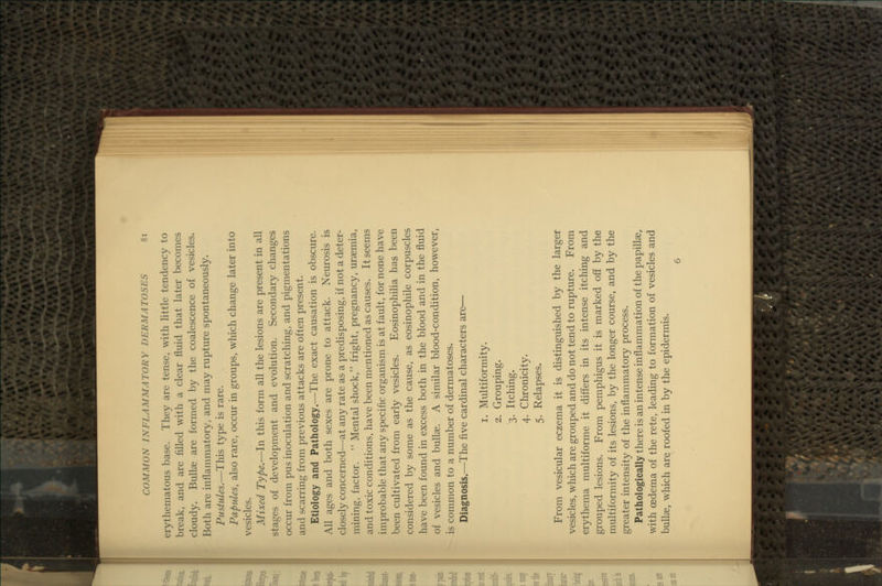 erythematous base. They are tense, with Httle tendency to break, and are filled with a clear fluid that later becomes cloudy. Bullae are formed by the coalescence of vesicles. Both are inflammatory, and may rupture spontaneously. Pustules.—This type is rare. Papules, also rare, occur in groups, which change later into vesicles. Mixed Type.—In this form all the lesions are present in all stages of development and evolution. Secondary changes occur from pus inoculation and scratching, and pigmentations and scarring from previous attacks are often present. Etiology and Pathology.—The exact causation is obscure. All ages and both sexes are prone to attack. Neurosis is closely concerned—at any rate as a predisposing, if not a deter- mining, factor.  Mental shock, fright, pregnancy, uraemia, and toxic conditions, have been mentioned as causes. It seems improbable that any specific organism is at fault, for none have been cultivated from early vesicles. Eosinophilia has been considered by some as the cause, as eosinophile corpuscles have been found in excess both in the blood and in the fluid of vesicles and bullae. A similar blood-condition, however, is common to a number of dermatoses. Diagnosis.—The five cardinal characters are— 1. Multiformity. 2. Grouping. 3. Itching. 4. Chronicity. 5. Relapses. From vesicular eczema it is distinguished by the larger vesicles, which are grouped and do not tend to rupture. From erythema multiforme it differs in its intense itching and grouped lesions. From pemphigus it is marked off by the multiformity of its lesions, by the longer course, and by the greater intensity of the inflammatory process. Pathologically there is an intense inflammation of the papillae, with oedema of the rete, leading to formation of vesicles and bullae, which arq roofed in by the epidermis. 6