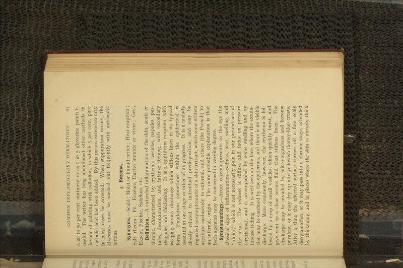 a 20 to 50 per cent, ointment or as i in 5 glycerine paint) is useful. The writer has long abandoned other methods in favour of painting with collodion, to which 5 per cent, pure carbolic acid has been added. By this means extension may in most cases be arrested. When suppuration occurs, the abscesses must be washed out frequently with antiseptic lotions. 4. Eczema. Synonyms.—Scald; Moist or humid tetter ; Heat eruption ; Salt rheum ; Fr., Eczeme, Dartre humide or vivre ; Ger., Ikzem, Flechte, Salzfluss, etc.* Definition.—A catarrhal inflammation of the skin, acute or jhronic, characterized by erythema, vesicles, papules, pus- des, desquamation, and intense itching, with secondary rhagades and thickening. It is a multiform eruption, with reeping serous discharge which stiffens linen in its typical form. Exudation (sometimes within the epidermis) is essential at one stage or other of its progress. It is a malady closely related to individual predisposition, and may be jgarded as symptomatic of a skin irritant, which some writers ittribute exclusively to external, and others (the French) to m internal, origin. The more probable explanation is that )oth agencies may be concerned in varying degree. Symptomatology.—^Acute eczema presents to the eye the [classical signs of inflammation—redness, heat, swelling, and dolor, which is not necessarily pain in our present use of the term. The redness is diffuse and fades on pressure (erythema), and is accompanied by some swelling and by fntense itching. It is well seen on the face, where the exuda- tion may be confined by the epidermis, and there is no visible discharge. More commonly, however, the erythema is fol- lowed by a crop of small vesicles, which quickly burst, and give vent to a clear serous fluid that stiffens linen. The discharge may be invaded by micro-organisms and become purulent, or it may dry up into yellowish (honey-like) crusts. After a time the affected surface throws off a fine scaly desquamation, or it may pass into a chronic stage, attended by thickening, and in places where the skin is already thick