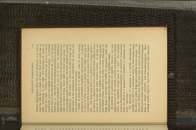 desired physiological effect has been produced, it is well to stop the pills for a couple of days, then start with one at night, increasing to one night and morning for weeks or months at a time. Gallate of mercury (gr. ^ to i) is useful in pill form, as it acts rapidly and does not purge. A valuable pill is that of the red iodide of mercury (gr. y^^) or the green iodide (gr. i). One of the best liquid preparations is the liquor hydrargyri perchloridi in 3ss. or Jyi. doses. In debilitated subjects Donovan's solution—liquor hydrargyri et ferri arseni- calis—in doses of TT\^x. thrice daily is often most useful. On commencing a course of mercury, the teeth should be carefully attended to. The course of mercury should be kept up, in mild doses, if the symptoms are controlled, for at least one year, and in most cases for two years. Iodide of potassium is of specific value in such tertiary symptoms as periostitis, headache, and gummata. It should be given in doses of 5 to 10 grains thrice daily, and may be combined with aromatic spirits of ammonia if it cause depres- sion. The doses may have to be pushed to a large extent— as much as i drachm or even 2 drachms thrice daily in some cases of visceral and other tertiary lesions. It should not be forgotten that the iodides are apt to cause large papular and nodular lesions, which are at times treated vigorously by large doses of mercury and iodide of potassium, under the mistaken impression that they are of syphilitic origin. All methods of medication for syphilis, however, are now supplemented by the remedy recently introduced by EhrHch under the somewhat slangy name of  606. Its scientific name is dioxydiamidoarsenobenzol, an obviously inconvenient name for which it is proposed in England to substitute the term  salvarsan. The discovery of salvarsan as a specific microbicide in syphilis was due to a systematic series of observations upon the effect of various drugs upon syphihzed lower animals. In that way Ehrlich and Hata were able to arrive at salvarsan. Fairly good results were obtained with such arsenical prepara- tions as atoxyl, arsacetin, and arsenophenylglycin. More striking results, however, have been secured with salvarsan.