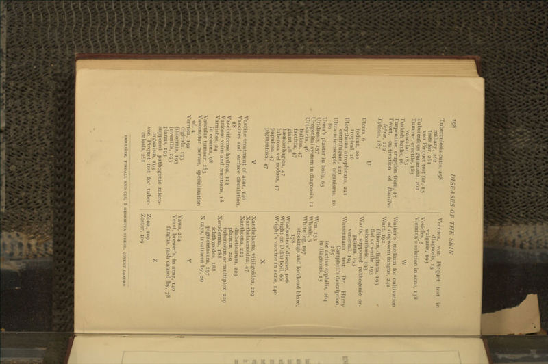 Tuberculosis cutis, 258 miliary, 262 tests for, 261 von Pirquet test for, 15 Tuberculous gummata, 262 Tumour, erectile, 183 vascular, 183 Turkish baths, 16 Turpentine, eruption from, 17 Twort, cultivation of Bacillus lepres, 219 Tylosis, 187 U Ulcers, 6 rodent, 202 tropical, 16 Ulerythema atrophicans, 221 centrifugum, 221 Ultra-microscopic organisms, 10, 86 Unna's plaster in boils, 63 Uridrosis, 157 Urogenital system in diagnosis, 12 Urticaria, 46 bullosa, 47 factitia, 47 giant, 48 haemorrhagica, 47 luberosa vel nodosa, 47 papulosa, 47 pigmentosa, 47 Vaccine treatment of acne, 140 Vaccines and surface circulation, 18 Vacciniforme hydroa, 112 Varicose veins and eruptions, t8 Varnishes, 24 in eczema, 98 Vascular tumour, 183 Vasomotor nerves, specialization of, 4 Verruca, 192 digitala, 193 filiformis, 193 juvenilis, 193 planus, 193 supposed pathogenic micro- organism, 193 von Pirquet test for tuber- culosis, 261 Verruca, von Pirquet test in diagnosis, 15 vulgaris, 193 Vesicles, 5 Vleminx's solution in acne, 138 W Walker's medium for cultivation of ringworm fungus, 242 Wart, 192 filiform, digitata, 193 ' fiat or senile 193 seborrhoeic, 193 Warts, supposed pathogenic or- ganism, 193 venereal, 194 Wassermann test, Dr. Harry Campbell's description, 285 for active syphilis, 264 in diagnosis, 15 Wen, 153 Wheals, 5 White leg, 197 stockings and forehead blaze, 178 Woolsorters' disease, 106 Wright on Delhi boil, 66 Wright's vaccine in acne, 140 X Xanthelasma vitiligoidea, 229 Xanthelasmoidea, 47 Xanthoma, 229 diabeticorum, 229 planum, 229 tuberosum or multiplex, 229 Xeroderma, 188 ichthyoid es, 188 pigmentosum, 197 X rays, treatment by, 29 Yaws, 214 Yeast, brewer's, in acne, 140 fungus, rash caused by, 78 Zona, 109 Zoster, 109 BAILUfeRE, TINDALL AND COX, 8 HENRIETTA STREET. COVENT GARDEN