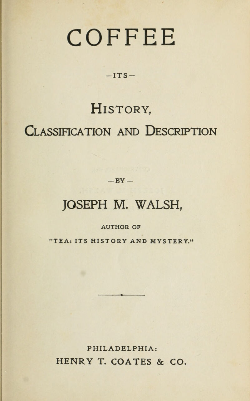 COFFEE -its- History, Classihcation and Description — BY — JOSEPH M. WALSH, AUTHOR OF •TEAi ITS HISTORY AND MYSTERY. PHILADELPHIA: HENRY T. COATES & CO.