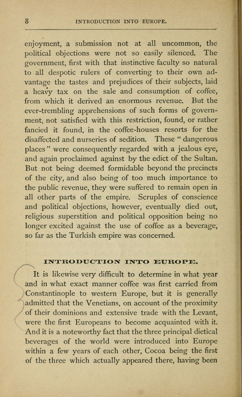 enjoyment, a submission not at all uncommon, the political objections were not so easily silenced. The government, first with that instinctive faculty so natural to all despotic rulers of converting to their own ad- vantage the tastes and prejudices of their subjects, laid a heavy tax on the sale and consumption of coffee, from which it derived an enormous revenue. But the ever-trembling apprehensions of such forms of govern- ment, not satisfied with this restriction, found, or rather fancied it found, in the coffee-houses resorts for the disaffected and nurseries of sedition. These  dangerous places  were consequently regarded with a jealous eye, and again proclaimed against by the edict of the Sultan. But not being deemed formidable beyond the precincts of the city, and also being of too much importance to the public revenue, they were suffered to remain open in all other parts of the empire. Scruples of conscience and political objections, however, eventually died out, religious superstition and political opposition being no longer excited against the use of coffee as a beverage, so far as the Turkish empire was concerned. I1VTK0DXJCTI03V IIVTO DEUKOPE. It is likewise very difficult to determine in what year and in what exact manner coffee was first carried from y Constantinople to western Europe, but it is generally ^admitted that the Venetians, on account of the proximity /of their dominions and extensive trade with the Levant, were the first Europeans to become acquainted with it. And it is a noteworthy fact that the three principal dietical beverages of the world were introduced into Europe within a few years of each other, Cocoa being the first of the three which actually appeared there, having been