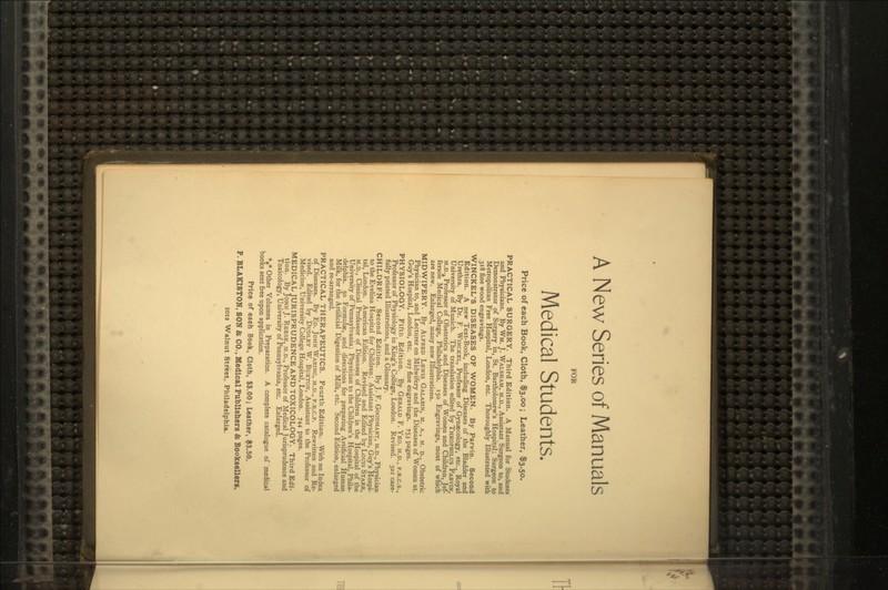 A New Series of Manuals FOR Medical Students. Price of each Book, Cloth, $3.00; Leather, $3.50. PRACTICAL SURGERY. Third Edition. A Manual for Students and Physicians. By WM. J. WALSHAM, M.D., Assistant Surgeon to, and Demonstrator of Surgery in, St. Bartholomew's Hospital; Surgeon to Metropolitan Free Hospital, London, etc. Thoroughly Illustrated with .318 fine wood engravings. WINCKEL'S DISEASES OF WpMEN. By Parvin. Second Edition. A new Text-Book, including Diseases of the Bladder and Urethra. By Dr. F. WINCKEL, Professor of Gynaecology, etc.. Royal University of Munich. The translation edited by THEOPHILUS PARVIN, M.D.A Professor of Obstetrics and Diseases of Women and Children, Jef- ferson Medical College, Philadelphia. 150 Engravings, most of which are new. Enlarged, many new Illustrations. MIDWIFERY. By ALFRED LEWIS GALABIN, M. A., M. D., Obstetric Physician to, and Lecturer on Midwifery and the Diseases of Women at. Guy's Hospital, London, etc. 227 fine engravings. 753 pages. PHYSIOLOGY. Fifth Edition. By GERALD F. YEO. M.D., F.R.C.S., Professor of Physiology in King's College, London. Revised. 321 care- fully printed Illustrations, and a Glossary. CHILDREN. Second Edition. By J. F. GOODHART, M.D., Physician to the Evelina Hospital for Children; Assistant Physician, Guy's Hospi- tal, London. American Edition. Revised and Edited by Louis STARR, M.D., Clinical Professor of Diseases of Children in the Hospital of the University of Pennsylvania; Physician to the Children's Hospital. Phila- delphia. 50 Formulae, and directions for preparing Artificial Human Milk, for the Artificial Digestion of Milk, etc. Second Edition, enlarged and re-arranged. PRACTICAL THERAPEUTICS. Fourth Edition. With an Index of Diseases. By ED. JOHN WARING, M.D., F.R.C.P. Rewritten and Re- vised. Edited by DUDLEY W. BUXTON, Assistant to the Professor of Medicine, University College Hospital, London. 744 pages. MEDICAL JURISPRUDENCE AND TOXICOLOGY. Third Edi- tion. By JOHN J. REESE, M.D., Professor of Medical Jurisprudence and Toxicology, University of Pennsylvania, etc. Enlarged. *** Other Volumes in Preparation. A complete catalogue of medical books sent free upon application. Price of each Book, Cloth, $3.00; Leather, $3.50. P. BLAKISTON, SON & CO., Medical Publishers & Booksellers, xoi2 Walnut Street, Philadelphia.