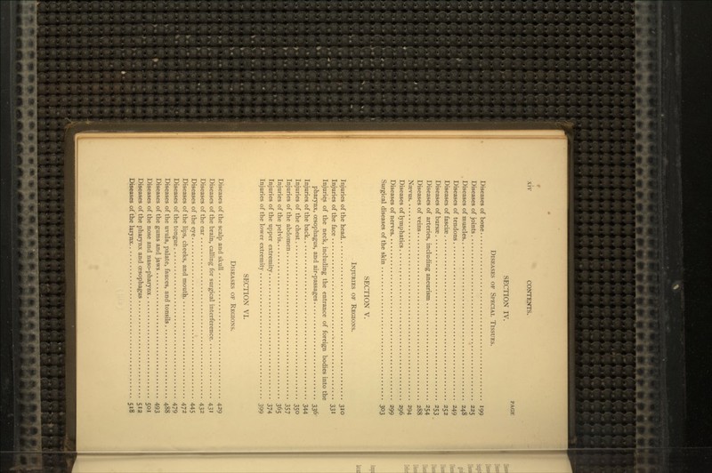 r xiv CONTENTS. PAGE SECTION IV. DISEASES OF SPECIAL TISSUES. Diseases of bone 199 Diseases of joints 225 Diseases of muscles 248 Diseases of tendons 249 Diseases of fascias 252 Diseases of bursae 253 Diseases of arteries, including aneurism 254 Diseases of veins 288 Nsevus 294 Diseases of lymphatics 296 Diseases of nerves 299 Surgical diseases of the skin 303 SECTION V. INJURIES OF REGIONS. Injuries of the head 310 Injuries of the face 331 Injuries of the neck, including the entrance of foreign bodies into the pharynx, oesophagus, and air-passages 336 Injuries of the back 344 Injuries of the chest 350 Injuries of the abdomen 357 Injuries of the pelvis 365 Injuries of the upper extremity 374 Injuries of the lower extremity 399 SECTION VI. DISEASES OF REGIONS. Diseases of the scalp and skull 429 Diseases of the brain, calling for surgical interference 431 Diseases of the ear 432 Diseases of the eye 445 Diseases of the lips, cheeks, and mouth 472 Diseases of the tongue 479 Diseases of the uvula, palate, fauces, and tonsils 488 Diseases of the gums and jaws 493 Diseases of the nose and naso-pharynx 501 Diseases of the pharynx and oesophagus 512 Diseases of the larynx 518