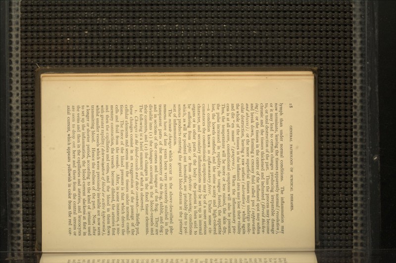 lymph than under normal conditions. The inflammation may now terminate, leaving the tissues apparently normal (resolution), or it may lead to certain changes producing irreparable damage to, or total destruction of the part. Thus the process may become chronic and the tissues thickened and indurated (fibroid thicken- ing) ; or the tissues in the centre of the inflamed spot may soften and break down, forming a creamy fluid called pus (suppuration and abscess) ; or the more superficial tissues may undergo mole- cular destruction, leaving a raw surface (ulceration) ; whilst again the whole of the tissues in the inflamed area may lose their vitality and die en masse (gangrene). When the inflammatory pro- cess is at all severe, constitutional symptoms will also be present. Thus, the temperature will be more or less raised, the skin dry, the pulse increased in rapidity, the tongue furred, the appetite lost, the bowels confined, and the urine scanty and high-colored —a condition known as inflammatory fever. Under some cir- cumstances the constitutional symptoms may be of a more serious character, and secondary inflammations may be set up in internal organs or in other parts of the body : the patient is then said to be suffering from septic or from infective poisoning, conditions which, as will be pointed out hereafter, are probably due to poi- sonous products entering the general blood-stream at the primary seat of inflammation. The minute changes which occur in the above-described phe- nomena have of late years been very accurately studied in the transparent parts of the mesentery of the frog, rabbit, and dog; and in sections of the cornea and tongue of the frog. They are divisible into (i) the changes occurring in the blood-vessels and their contents, and (2) the changes in the fixed tissue elements. The following is a brief summary of what is observed. i. Changes in the blood-vessels and their contents.—Briefly put, these changes consist in an exaggeration of the passage of the cellular elements and serum into the tissues under normal condi- tions. The force of the blood pressure is that which drives the cells and fluid from the vessels. After, in some instances, a mo- mentary contraction, the vessels become dilated, the arteries first and then the capillaries and veins, and the blood in them flows with greater ra.\)\&\\.}' (determination of blood or active hypercemia), whilst smaller vessels which were previously invisible are now seen transmitting blood. Hence the redness of the part. Now, after a longer or shorter period, according to the kind of irritant used to set up the inflammation, the blood-current slackens at first in the veins and then in the capillaries and arteries, and leucocytes are i,een to drop out here and there from the central stream or axial current, which appears yellowish in color from the red cor-