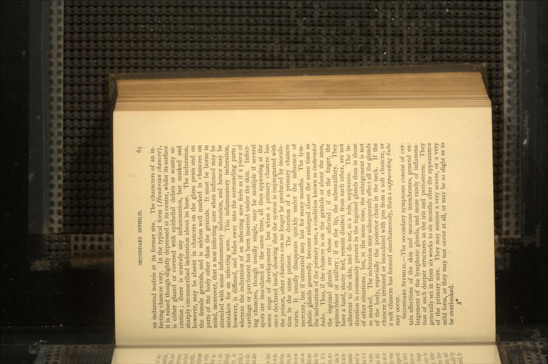 an indurated nodule at its former site. The characters of an in- fecting chancre vary. In the typical form {Hunterian chancre), it is raised though slightly depressed at its centre, whilst its surface is either glazed or covered with epithelial debris or scanty se- cretion ; there is scarcely any inflammation, but marked and sharply circumscribed induration about its base. The induration, however, may be absent in chancres on the glans penis and on the female genitals, and is seldom well marked in chancres on parts of the body other than the genitals. It must be borne in mind, moreover, that a non-infecting sore when inflamed may be attended with some inflammatory induration, and hence may be mistaken for an infecting sore. This inflammatory induration, however, is diffused, and fades away into the surrounding parts; whereas the induration of an infecting sore feels as if a piece of cartilage or parchment has been inserted under the skin. Infect- ing chancres, though usually single, may be multiple if several spots are inoculated at the same time, all then appearing at the same stage of development; but when a primary chancre has once declared itself, showing that the system is impregnated with the poison, other chancres can no longer be produced by inocula- tion in the same patient. The duration of a primary chancre varies. It usually disappears quickly under the influence of mercury, but if untreated may last for many months. The lym- phatic glands generally become enlarged about the same time as the induration of the primary sore, a condition known as indurated bubo. Thus, if the chancre is on the genitals or about the anus, the inguinal glands are those affected; if on the finger, the epitrochlear or axillary; if on the lip, the submaxillary. They have a hard, shotty feel, remain distinct from each other, are not adherent to the skin, and do not, as a rule, suppurate. The in- duration is commonly greater in the inguinal glands than in those of other situations ; but, at the same time, the enlargement is not so marked. The induration may subsequently affect all the glands of the body, especially the posterior chain in the neck. If the chancre is irritated or inoculated with pus from a soft chancre, or a soft chancre has formed simultaneously, then a suppurating bubo may occur. SECONDARY SYPHILIS.—The secondary symptoms consist of cer- tain affections of the skin and mucous membranes, general en- largement of the lymphatic glands, and more rarely of inflamma- tion of such deeper structures as the iris and periosteum. They generally set in from six weeks to six months after the appearance of the primary sore. They may assume a very severe, or a very mild form, or they may not occur at all, or may be so slight as to be overlooked. 3*