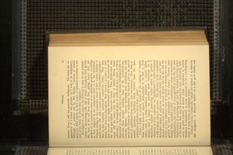 bryonic tissue), and are generally malignant. The lower the or- ganization of a tumor the greater, as a rule, is its malignancy, although, as pointed out by Mr. Butlin,  tumors of similar structure differ widely in their power of mischief according to the part of the body in which they originate. Development.—All tumors are believed to arise by the multipli- cation of pre-existing cells, and to retain throughout their growth the type of the cell from which they spring; hence they are spoken of as connective-tissue or as epithelial growths, according as they originate in the connective tissue or in the epithelium. Tumors arising in the connective tissue at first consist entirely of small round cells, with a scanty amount of intercellular substance ; that is, they resemble embryonic connective tissue. They rnay retain this structure throughout their course (sarcoma), or they may become more highly developed and assume the structure of the more specialized connective tissues. Thus, fibrification may occur and the tumor take the form of mature fibrous tissue (fibroma) ; or chondrification or ossification may ensue, or fat be deposited in the cells, and the tumor become indistinguishable in structure from normal cartilage, bone or fat (enehondroma, osteoma, lipoma). Tumors springing from epithelium not only retain the character of epithelium, but likewise that of the special form of epithelium from which they are derived. Thus they re- semble squamous epithelium when derived from the skin, spheroidal epithelium when from a gland. Cause.—Little is actually known of the etiology of tumors. Some forms however appear undoubtedly to be due to local causes, such as i, long continued irritation; 2, chronic inflam- mation ; and 3, injury; but whether these conditions are in themselves capable of producing tumors unless the patient is otherwise in some unknown way predisposed to tumor-formation is still perhaps open to question. The presence in the completely developed tissues of embryonic remains which from some unex- plained cause have taken on active growth later in life, and the action of some unknown form of parasite or ferment are also re- garded by some pathologists as local causes. Tumors have further been ascribed to such constitutional causes as hereditary predisposition, the activity of tissue-growth in early life, the slow degeneration of advancing age, and the lessened resisting power of the tissues that may be occasioned by such depressing influ- ences as grief, anxiety, or mental strain. Residence in certain localities is considered by some observers to be a predisposing cause of some forms of malignant tumor. Clinical Course.—Clinically, tumors are spoken of as innocent and malignant. I. Innocent htmors as a rule grow slowly, and