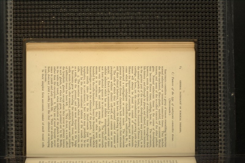 C. Tumors of the type of embryonic connective tissue. (Sarcomata.} SARCOMATA constitute a group of tumors resembling in structure normal embryonic or immature connective tissue. They include the fibro-nucleated, fibro-plastic, myeloid, and recurrent fibroid tumors, and many of the so-called cancers of the older patholo- gists. Normal embryonic tissue in the course of development may become fibrous tissue, cartilage, bone, &c. The sarcomata, however, retain the structure of embryonic tissue throughout their life-history; and although in places, and indeed, in some instances in the greater part of the tumor, development may proceed, as in the normal growth of the body, to the formation of fibrous tissue, cartilage, or bone, yet the circumferential or growing parts of the tumor will always be found to consist of sarcoma elements. Hence the importance of examining the growing part lest a sar- coma which has undergone chondrification, ossification, &c., be pronounced a cartilaginous or osseous tumor. The sarcomata present the most diverse characters, both as regards their structure and their clinical behavior, but have the following in common :— i. The cells of which they are composed consist of masses of protoplasm without distinct cell-wall, and contain one or more nuclei. 2. Each cell is surrounded by a varying amount of inter- cellular substance which has no definite arrangement, and does not form alveolar spaces as in carcinoma. 3. The blood-vessels have very thin walls, and ramify among the cells, not in the stroma as in carcinoma; indeed, they are often mere spaces bounded by the cells themselves ; hence the frequency with which haemorrhages occur in the substance of the growth. 4. Dissemi- nation usually takes place by the blood-vessels (not by the lymphatics, as in carcinoma), a fact which may probably be ex- plained by the above-mentioned relation of the vessels to the cells. 5. The secondary growths, when dissemination occurs, are as a rule, like the primary, and are most frequent in the lungs. 6. Sarcomata grow by invading the surrounding tissue, and gen- erally return locally after removal, probably because some portion of infiltrated tissue has been left. 7. They do not, as a rule, affect the lymphatic glands, except when they occur as primary tumors in such glands, or when they grow, as pointed out by Mr. Butlin, in the testis and tonsil, when implication of the glands is the rule rather than the exception. 8. They are of most frequent occur- rence in youth and early middle-life. 9. Their cut section, when fresh, does not yield a milky juice like that obtained on scraping a carcinoma. In their simplest form sarcomata consist of small round cells
