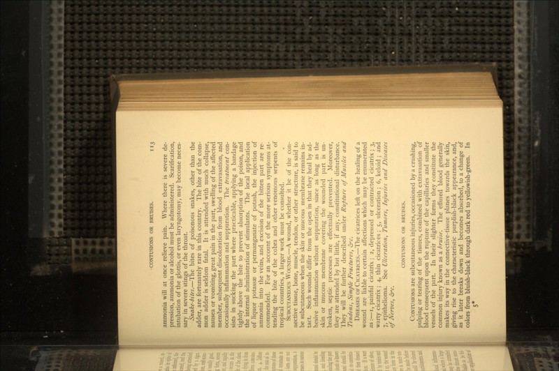 ammonia will at once relieve pain. Where there is severe de- pression, ammonia or alcohol must be administered. Scarification, intubation of the glottis, or even laryngotomy, may become neces- sary in severe stings of the throat. Snake-bites.—The bites of poisonous snakes, other than the adder, are fortunately rare in this country. The bite of the com- mon adder is seldom fatal. It is attended with much collapse, nausea or vomiting, great pain in the part, swelling of the affected member, subsequent discoloration from blood extravasation, and occasionally inflammation and suppuration. The treatment con- sists in sucking the part where practicable, applying a bandage tightly above the bite to prevent absorption of the poison, and the internal administration of stimulants. The local application of liquor potassae or permanganate of potash, the injection of ammonia into the veins, and excision of the bitten part are re- commended. For an account of the more serious symptoms at- tending the bite of the cobra and other venomous serpents of tropical countries, a larger work must be consulted. SUBCUTANEOUS WOUNDS.—A wound, whether it be of the con- nective tissue, bone, muscle, tendon, or other structure, is said to be subcutaneous when the skin or mucous membrane remains in- tact. Such wounds differ from the open in that they heal by ad- hesive inflammation without suppuration, since as long as the skin or mucous membrane covering the wounded part is un- broken, septic processes are effectually prevented. Moreover, they are attended by but little, if any, constitutional disturbance. They will be further described under Rupture of Muscles and Tendons, Simple Fractures, &c. DISEASES OF CICATRICES.—The cicatrices left on the healing of a wound are liable to certain affections which may be enumerated as:—i, painful cicatrix; 2, depressed or contracted cicatrix; 3, warty cicatrix; 4, thin cicatrices; 5, ulceration; 6, keloid ; and 7, epithelioma. See Ulceration, Tumors, Injuries and Diseases of Nerves, <5rv. CONTUSIONS OR BRUISES. CONTUSIONS are subcutaneous injuries, occasioned by a crushing, pulping or tearing of the tissues, combined with extravasation of blood consequent upon the rupture of the capillaries and smaller vessels of the part. In their slighter forms they constitute the common injury known as a bruise. The effused blood generally makes its way in the connective-tissue planes towards the skin, giving rise to the characteristic purplish-black appearance, and, as it later breaks down and becomes absorbed, to a change of colors from bluish-black through dark red to yellowish-green. In 5*