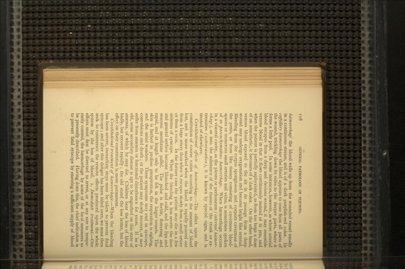 hemorrhage the blood wells up from the wounded vessel usually in a continuous stream, and is of a dark purplish-red color. In capillary hczmorrhage the blood appears to ooze from all parts of the wound, trickling down its sides to the deeper parts, where it forms a little pool. In some instances, however, as where arterial blood escapes from a deep and devious wound, it may resemble venous blood in that it flows continuously instead of in jets, and when the patient is partially asphyxiated, as from too large a dose of an anaesthetic, it becomes of a dark color. On the other hand, venous blood exposed to the air in its passage from a deep wound may undergo oxygenation and become bright like arterial. Bleeding from the corpus spongiosum and corpora cavernosa of the penis, or from like tissues consisting of cavernous blood- spaces or numerous small arteries and veins, is sometimes spoken of as parenchymatotis haemorrhage. When haemorrhage occurs in a visceral cavity, as the pleura or peritoneum (internal hemor- rhage), or into the substance of the tissues of the trunk or ex- tremities (extravasation), it is known by special signs, and is treated of elsewhere. Constitutional effects of hemorrhage.—The effect upon the constitution of course varies according to the amount of blood lost, and is more marked when the blood is rapidly poured out from a large artery than when it escapes slowly from a small artery or from a vein. In the former case the patient may die in a few minutes of syncope. When the bleeding is less severe the face and general surface become blanched and cold, and the lips and mucous membrane pallid. The pulse is feeble, fluttering and rapid, and at length only to be felt in the larger vessels. The skin is bathed in profuse prespiration, the respiration is sighing, and the mind wanders. These symptoms may end in syncope, convulsions and death ; or the patient may slowly recover, or may suffer from anaemia or functional disturbance for years. If he is old, some secondary disease is apt to be engrafted on this state of anaemia, of which he may die. Children bear the loss of blood badly, but recover rapidly ; the old stand the loss better, but the effect on their constitution is more permanent. Constitutional treatment of hczmorrhage.—When the bleeding has been severe, immediate steps must be taken to prevent fatal syncope ; and after this danger has been tided over, we must then seek to counteract the remote effects produced upon the whole system by the loss of blood, i. Immediate treatment.—Our efforts must first be directed to arrest, or at any rate to tempo- rarily control, the haemorrhage by some of the local measures to be presently described. Having done this, the chief indication is to prevent fatal syncope by ensuring a sufficient supply of blood