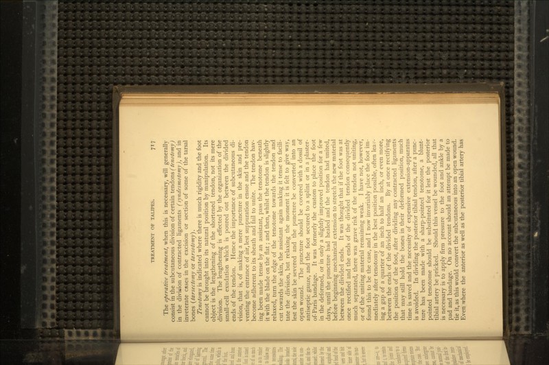 The operative treatment, when this is necessary, will generally consist in the subcutaneous division of certain tendons (tenotomy) in the division of contracted ligaments (syndesmotomy), and in inveterate cases in the excision or section of some of the tarsal bones (tarsectomy or tarsotomy). Tenotomy is indicated where there is much rigidity and the foot cannot be brought into its natural position by manipulation. Its object is the lengthening of the shortened tendon, not its mere division. The lengthening is effected by the organization of the small-cell exudation which is poured out between the divided ends of the tendon. Hence the importance of subcutaneous di- vision, that is, of making a mere puncture in the skin and pre- venting the entrance of air, lest suppuration ensue and the tendon become adherent to its sheath and fail to unite. The tendon hav- ing been made tense by an assistant, pass the tenotome beneath it with the blade on the flat; and then, whilst the tendon is slightly relaxed, turn the edge of the tenotome towards the tendon and cut towards the skin, the assistant again making it tense to facili- tate the division, but relaxing the moment it is felt to give way, lest the skin be severed and the puncture be converted into an open wound. The puncture should be covered with a dossil of antiseptic gauze, and the foot secured to a splint or in a plaster- of-Paris bandage. It was formerly the custom to place the foot in the deformed, or in only a slightly improved position for a few days, until the puncture had healed and the tendon had united, before beginning mechanical extension to stretch the new material between the divided ends. It was thought that if the foot was at once rectified and the ends of the divided tendon consequently much separated, there was grave risk of the tendon not uniting, or of the uniting material remaining weak. I have not, however, found this to be the case, and I now invariably place the foot im- mediately after tenotomy in the best position possible, often lean- ing a gap of a quarter of an inch to half an inch, or even more, between the ends of the divided tendons. By at once rectifying the position of the foot, after dividing any contracted ligaments that may still hold the bones in their deformed position, much time is saved and the necessity of expensive extension-apparatus is avoided. In dividing the posterior tibial tendon, after a punc- ture has been made with a sharp-pointed tenotome, a blunt- pointed tenotome should be substituted for it lest the posterior tibial artery be pricked. Should this vessel be wounded, all that is necessary is to apply firm pressure to the foot and ankle by a pad and bandage. On no account should an attempt be made to tie it, as this would convert the subcutaneous into an open wound. Even where the anterior as well as the posterior tibial artery has