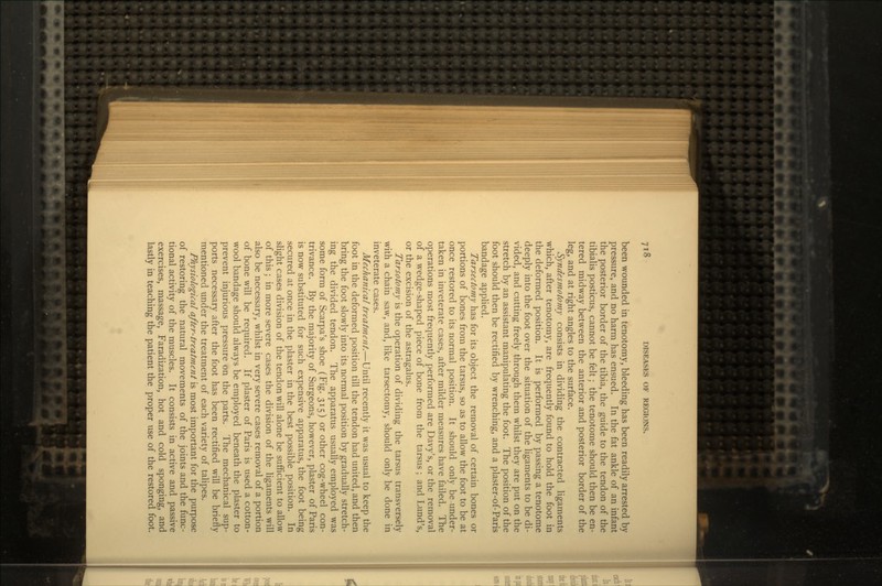 been wounded in tenotomy, bleeding has been readily arrested by pressure, and no harm has ensued. In the fat ankle of an infant the posterior border of the tibia, the guide to the tendon of the tibialis posticus, cannot be felt; the tenotome should then be en- tered midway between the anterior and posterior border of the leg, and at right angles to the surface. Syndesmotomy consists in dividing the contracted ligaments which, after tenotomy, are frequently found to hold the foot in the deformed position. It is performed by passing a tenotome deeply into the foot over the situation of the ligaments to be di- vided, and cutting freely through them whilst they are put on the stretch by an assistant manipulating the foot. The position of the foot should then be rectified by wrenching, and a plaster-of-Paris bandage applied. Tarsectomy has for its object the removal of certain bones or portions of bones from the tarsus, so as to allow the foot to be at once restored to its normal position. It should only be under- taken in inveterate cases, after milder measures have failed. The operations most frequently performed are Davy's, or the removal of a wedge-shaped piece of bone from the tarsus ; and Lund's, or the excision of the astragalus. Tarsotomy is the operation of dividing the tarsus transversely with a chain saw, and, like tarsectomy, should only be done in inveterate cases. Mechanical treatment.—Until recently it was usual to keep the foot in the deformed position till the tendon had united, and then bring the foot slowly into its normal position by gradually stretch- ing the divided tendon. The apparatus usually employed was some form of Scarpa's shoe (Fig. 315) or other cog-wheel con- trivance. By the majority of Surgeons, however, plaster of Paris is now substituted for such expensive apparatus, the foot being secured at once in the plaster in the best possible position. In slight cases division of the tendon will alone be sufficient to allow of this; in more severe cases the division of the ligaments will also be necessary, whilst in very severe cases removal of a portion of bone will be required. If plaster of Paris is used a cotton- wool bandage should always be employed beneath the plaster to prevent injurious pressure on the parts. The mechanical sup- ports necessary after the foot has been rectified will be briefly mentioned under the treatment of each variety of talipes. Physiological after-treatment is most important for the purpose of restoring the natural movements of the joints and the func- tional activity of the muscles. It consists in active and passive exercises, massage, Faradization, hot and cold sponging, and lastly in teaching the patient the proper use of the restored foot.