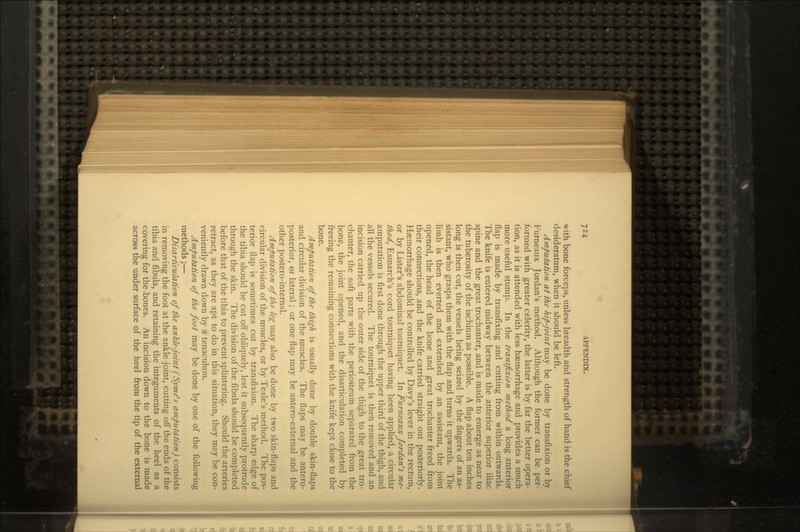 with bone forceps, unless breadth and strength of hand is the chief desideratum, when it should be left. Amputation at the hip-joint may be done by transfixion or by Furneaux Jordan's method. Although the former can be per- formed with greater celerity, the latter is by far the better opera- tion, as it is attended with less haemorrhage and provides a much more useful stump. In the transfixion method a long anterior flap is made by transfixing and cutting from within outwards. The knife is entered midway between the anterior superior iliac spine and the great trochanter, and is made to emerge as near to the tuberosity of the ischium as possible. A flap about ten inches long is then cut, the vessels being seized by the fingers of an as- sistant, who grasps them with the flap and turns it upwards. The limb is then everted and extended by an assistant, the joint opened, the head of the bone and great trochanter freed from their connections, and the knife carried straight out posteriorly. Haemorrhage should be controlled by Davy's lever in the rectum, or by Lister's abdominal tourniquet. In Furneaux Jordan's me- thod, Esmarch's cord tourniquet having been applied, a circular amputation is first done through the upper third of the thigh, and all the vessels secured. The tourniquet is then removed and an incision carried up the outer side of the thigh to the great tro- chanter, the soft parts with the periosteum separated from the bone, the joint opened, and the disarticulation completed by freeing the remaining connections with the knife kept close to the bone. Amputation of the thigh is usually done by double skin-flaps and circular division of the muscles. The flaps may be antero- posterior, or lateral; or one flap may be antero-external and the other postero-internal. Amputation of the leg may also be done by two skin-flaps and circular division of the muscles, or by Teale's method. The pos- terior flap is sometimes cut by transfixion. The sharp edge of the tibia should be cut off obliquely, lest it subsequently protrude through the skin. The division of the fibula should be completed before that of the tibia to prevent splintering. Should the arteries retract, as they are apt to do in this situation, they may be con- veniently drawn down by a tenaculum. Amputation of the foot may be done by one of the following methods;— Disarticulation of the ankle-joint (Syme's amputation) consists in removing the foot at the ankle -joint, cutting off the ends of the tibia and fibula, and retaining the integuments of the heel as a covering for the -bones. An incision down to the bone is made across the under surface of the heel from the tip of the external