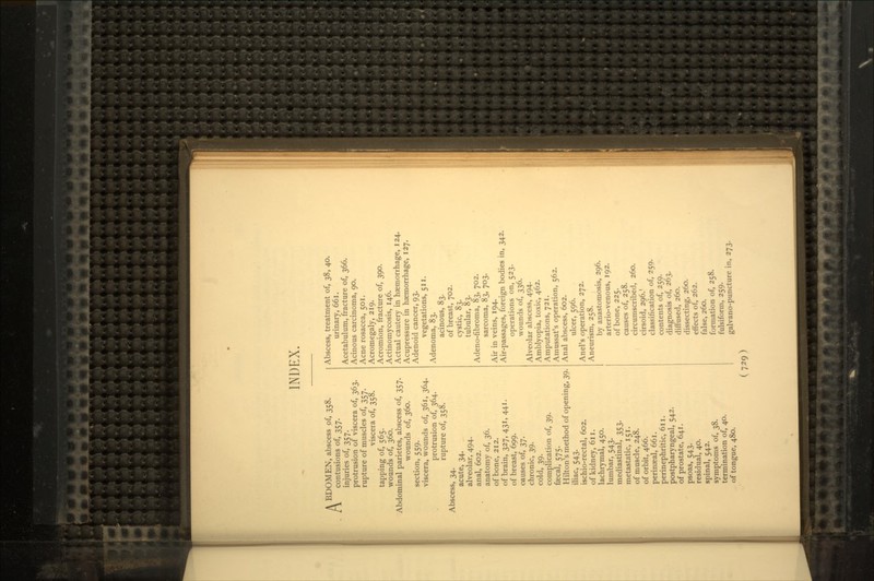 INDEX. A BDOMEN, abscess of, 358. l\ contusions of, 357. injuries of, 357. protrusion of viscera of, 363. rupture of muscles of, 357. viscera of, 358. tapping of, 565. wounds of, 360. Abdominal parietes, abscess of, 357. wounds of, 360. section, 559. viscera, wounds of, 361, 364. protrusion of, 364. rupture of, 358. Abscess, 34. acute, 34. alveolar, 494. anal, 602. anatomy of, 36. of bone, 212. of brain, 327, 431, 441. of breast, 699. causes of, 37. chronic, 39. cold, 39. complication of, 39. faecal, 575. Hilton's method of opening, 39. iliac, 543. ischio-rectal, 602. of kidney, 611. lachrymal, 450. lumbar, 543. mediastinal, 353. metastatic, 151. of muscle, 248. of orbit, 466. perinseal, 661. perinephritic, 611. postpharyngeal, 542. of prostate, 641. psoas, 543. residual, 40. spinal, 542. symptoms of, 38. termination of, 40. of tongue, 480. Abscess, treatment of, 38, 40. urinary, 661. Acetabulum, fracture of, 366. Acinous carcinoma, 90. Acne rosacea, 501. Acromegaly, 219. Acromion, fracture of, 390. Actinomycosis, 146. Actual cautery in haemorrhage, 124. Acupressure in haemorrhage, 127. Adenoid cancer, 93. vegetations, 511. Adenoma, 83. acinous, 83. of breast, 702. cystic, 83. tubular, 83. Adeno-fibroma, 83, 702. sarcoma, 83, 703. Air in veins, 194. Air-passages, foreign bodies in, 342. operations on, 523. wounds of, 336. Alveolar abscess, 494. Amblyopia, toxic, 462. Amputations, 721. Amussat's operation, 562. Anal abscess, 602. ulcer, 596. Anel's operation, 272. Aneurism, 258. by anastomosis, 296. arterio-venous, 192. of bone, 225. causes of, 258. circumscribed, 260. cirsoid, 296.' classification of, 259. contents of, 259. diagnosis of, 263. diffused, 260. dissecting, 260. effects of, 262. false, 260. formation of, 258. fulsiform, 259. galvano-puncture in, 273.