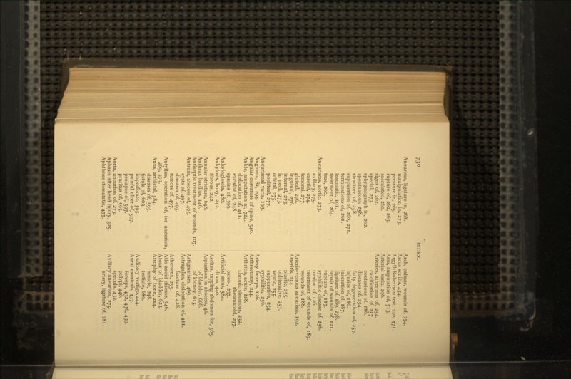Aneurism, ligature in, 268. manipulation in, 273. pressure in, 265. rupture of, 262, 263. sacculated, 260. signs of, 262. special, 273. sphygmograph in, 262. spontaneous, 258. structure of, 258. suppuration of, 260, 271. terminations of, 261. traumatic, 191. treatment of, 264. true, 260. Aneurisms, aortic, 273. axillary, 275. carotid, 274. femoral, 277. gluteal, 276. inguinal, 276. internal, 273. in neck, 273. orbital, 275. popliteal, 277. Aneurismal varix, 193. Angioma, 81, 294. Angular curvature of spine, 540. Ankle, amputation at, 724. dislocation of, 411. excision of, 248. sprains of, 399. Ankyloglossia, 480. Ankylosis, bony, 242. fibrous, 242. Annular stricture, 648. Anthrax bacillus, 146. Antiseptic treatment of wounds, 107. Antrum, abscess of, 495. cysts of, 497. diseases of, 495. tumors of, 497. Antyllus, operation of, for aneurism, 269, 273. Anus, artificial, 584. diseases of, 595. fistula of, 603. imperforate, 595. painful ulcer of, 597. prolapse of, 597. pruritus of, 595. Aorta, aneurism of, 273. Aphasia after head injury, 325. Aphthous stomatatis, 477. Arch, palmar, wounds of, 374. Arcus senilis, 454. Argyll-Robertson test, 240, 471. Arm, amputation of, 713. Arterial varix, 296. Arteries, atheroma of, 254. calcification of, 257. contusions of, 186. diseases of, 254. fatty degeneration of, 257. injuries of, 186. laceration of, 187. ligature of, 189, 278. repair of wounds of, 121. rupture of, 187. syphilitic disease of, 256. torsion of, 126. treatment of wounds of, 189. wounds of, 188. Arterio-venous aneurism, 192. Arteritis, 254. plastic, 255. obliterative, 257. septic, 255. suppurative, 254. syphilitic, 256. Artery forceps, 126. Arthrectomy, 244. Arthritis, acute, 228. chronic strumous, 232. rheumatoid, 237. osteo-, 237. Artificial anus, 584. drum, 440. Ascites, tapping abdomen for, 565. Aspiration in abscess, 40. of bladder, 668. of kidney, 615. Astigmatism, 469. Astragalus, dislocation of, 411. fracture of, 428. Atheroma, 255. Atlo-axoid disease, 546. Atony of bladder, 623. Atrophy of bone, 214. muscle, 248. testicle, 689. Auditory vertigo, 444. Aural exostosis, 437. forceps, 432, 436, 439. polypi, 440. specula, 432. Axillary aneurism, 275. artery, ligature of, 281.
