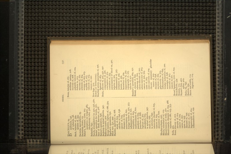 73* BACILLUS, 24. anthracis, 146. of tubercle, 58. Back, injuries of, 344. sprains of, 344. Bacteria, saprophytic, 25. Bacterium termo, 23. Baker's, Morrant, cysts, 227. operation on tongue, 485. tracheotomy tube, 528. Balanitis, 647. Bands, strangulation by, 550, 556, 560. Banks' operation for hernia, 571. Base of skull, fracture of, 316. Battey's operation, 698. Bedsores in spinal injuries, 347. Bellocq's sound, 502. Biceps tendon, rupture of, 186, 374. Bigelow's operation, 630. Black eye, 331, 449. Bladder, aspiration of, 668. atony of, 623. calculus of, 626, 638. cancer of, 625. diseases of, 621. extroversion of, 621. foreign bodies in, 371, 373. inflammation of, 621. irritability of, 623. malformations of, 621. paralysis of, 623. puncture of, 668. rupture of, 367. sacculated, 623. in spinal injuries, 347. stone in, 626. in stricture, 649. tubercular disease of, 625. tumors of, 625. ulceration of, 622. Blepharophasm, 450. Blood, transfusion of, 119. Blood-tumors of scalp, 310. Blood-vessels, diseases of, 254, 288. injuries of, 186, 193, 353. Boils, 305. Bone, abscess of, 212. atrophy of, 214. cancer of, 225. caries of, 207. cysts in, 225. diseases of, 199. fracture of, 761. hypertrophy of, 214. inflammation of, 199. Bone, injuries of, 161. mollities ossium, 218. necrosis of, 208. pulsatile tumors of, 224. rickets in, 215. sarcoma of, 222. sclerosis of, 204. struma of, 207, 215. syphilis of, 215. tubercle of, 215. tumors of, 220. Bow-legs, 712. Bowel (see INTESTINES). Brachial artery, aneurism of, 276. ligature of, 283. Brain, abscess of, 327, 431, 441. compression of, 320. concussion of, 319. contusion of, 323. extravasation of blood on, 321. injuries of, 319. inflammation of, 327. irritation of, 324. hernia of, 329. laceration of, 324. suppuration in, 327. topography of, 325. tumors of, 431. Brasdor's operation, 269, 272. Breast, abscess of, 699. adenoma of, 702. adeno-fibroma of, 702. adeno-sarcoma of, 703. cancer of, 706, 709. cysts of, 705. cysto-sarcoma of, 704. chronic mammary glandular tumor of, 702. diseases of, 698. excision of, 709. galactocele in, 705. inflammation of, 699. lobular induration of, 700. neuralgia of, 698. sarcoma of, 703. tumors of, 701. Broad ligament, cysts of, 694. Bronchocele, 534. Bruises, 113. Bryant's line, 402. splint, 419. Bubo, 65, 647. Bunion, 254. Burns and scalds, 114. degrees of, 114.