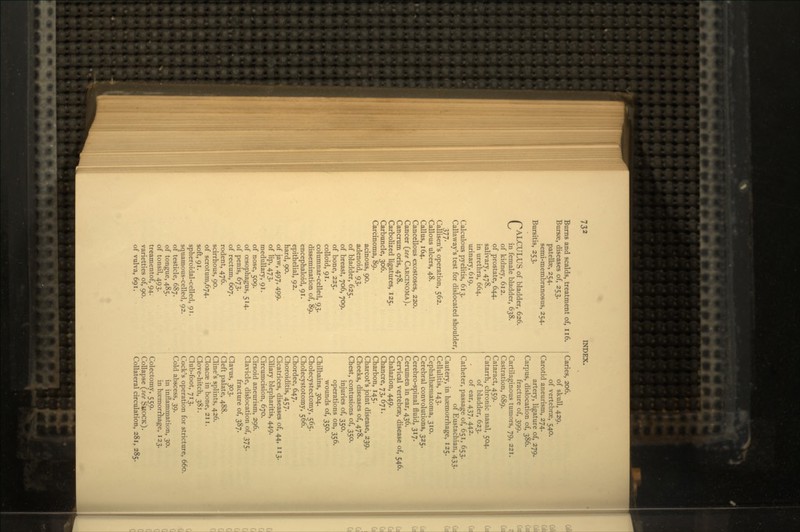 Burns and scalds, treatment of, 116. Bursse, diseases of, 253. patellae, 254. semi-membranosus, 254. Bursitis, 253. CALCULUS of bladder, 626. Vy in female bladder, 638. of kidney, 612. of prostate, 644. salivary, 478. in urethra, 664. urinary, 619. Calculous pyelitis, 613. Callaway's test for dislocated shoulder, 377- Callisen's operation, 562. Callous ulcers, 48. Callus, 164. Cancellous exostoses, 220. Cancer (see CARCINOMA). Cancrum oris, 478. Carbolized ligatures, 125. Carbuncle, 306. Carcinoma, 89. acinous, 90. adenoid, 93. of bladder, 625. of breast, 706, 709. of bone, 225. colloid, 91. columnar-celled, 93. dissemination of, 89. encephaloid, 91. epithelial, 92. hard, 90. of jaw, 497, 499. of lip, 473. medullary, 91. of nose, 509. of oesophagus, 514. of penis, 673. of rectum, 607. rodent, 476. scirrhous, 90. of scrotum,674. soft, 91. spheroidal-celled, 91. squamous-celled, 92. of testicle, 687. of tongue, 485. of tonsil, 493. treamentof, 94. varietties of, 90. of vulva, 691. Caries, 206. of skull, 429. of vertebrae, 540. Carotid aneurism, 274. artery, ligature of, 279. Carpus, dislocation of, 386. fracture of, 399. Cartilaginous tumors, 79, 221. Castration, 689. Cataract, 459. Catarrh, chronic nasal, 504. of bladder, 623. of ear, 437, 442. Catheter, passage of, 651, 653. of Eustachian, 433. Cautery, in haemorrhage, 125. Cellulitis, 143. Cephalhaematoma, 310. Cerebral convolutions, 325. Cerebro-spinal fluid, 317. Cerumen in ear, 436. Cervical vertebrae, disease of, 546. Chalazion, 449. Chancre, 73, 671. Charbon, 145. Charcot's joint disease, 239. Cheeks, diseases of, 478. Chest, contusions of, 350. injuries of, 350. operations on, 356. wounds of, 350. Chilbains, 304. Cholecystectomy, 565. Cholecystotomy, 566. Chordee, 647. Choroiditis, 457. Cicatrices, diseases of, 44, 113. Ciliary blepharitis, 449. Circumcision, 670. Cirsoid aneurism, 296. Clavicle, dislocation of, 375. fracture of, 387. Clavus, 303. j Cleft palate, 488. Cline's splints, 426. ' Cloacae in bone, 211. Clove-hitch, 381. Club-foot, 713. Cock's operation for stricture, 660. Cold abscess, 39. in inflammation, 30. in haemorrhage, 123. Colectomy, 559. Collapse (see SHOCK). Collateral circulation, 281, 285.