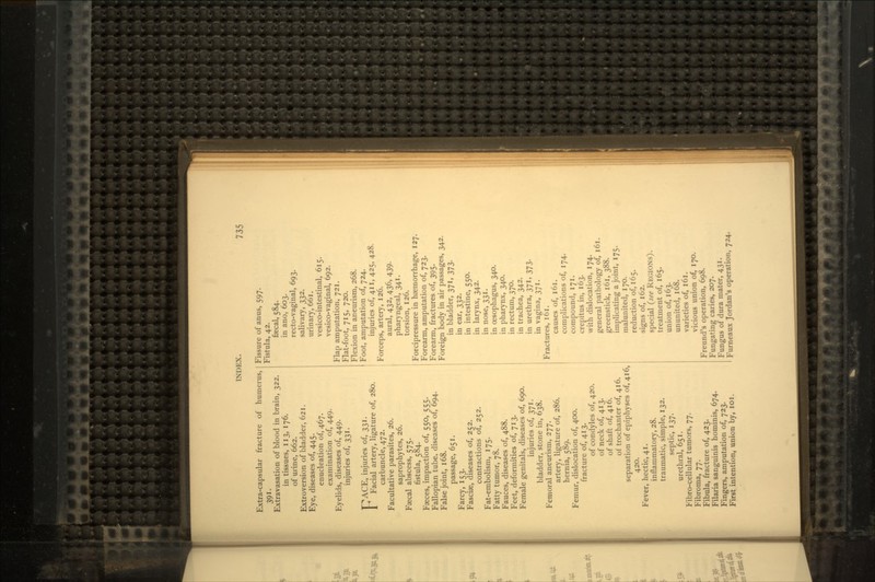 Extra-capsular fracture of humerus, 391- Extravasation of blood in brain, 322. in tissues, 113,176. of urine, 662. Extroversion of bladder, 621. Eye, diseases of, 445. enucleation of, 467. examination of, 449. Eyelids, diseases of, 449. injuries of, 331. F^ACE, injuries of, 331. Facial artery, ligature of, 280. carbuncle, 472. Facultative parasites, 26. saprophytes, 26. Faecal abscess, 575. fistula, 584. Faeces, impaction of, 550, 555. Fallopian tube, diseases of, 694. False joint, 168. passage, 651. Farcy, 153. Fasciae, diseases of, 252. contractions of, 252. Fat-embolism, 175. Fatty tumor, 78. Fauces, diseases of, 488. Feet, deformities of, 713. Female genitals, diseases of, 690. injuries of, 371. bladder, stone in, 638. Femoral aneurism, 277. artery, ligature of, 286. hernia, 589. Femur, dislocation of, 400. fracture of, 413. of condyles of, 420. of neck of, 413. of shaft of, 416. of trochanter of, 416. separation of epiphyses of, 416, 420. Fever, hectic, 41. inflammatory, 28. traumatic, simple, 132. septic, 137. urethral, 651. Fibro-cellular tumors, 77. Fibroma, 77. Fibula, fracture of, 423. Filaria sanguinis hominis, 674. Fingers, amputation of, 723. First intention, union by, 101. Fissure of anus, 597. Fistula, 42. faecal, 584. in ano, 603. recto-vaginal, 693. salivary, 332. urinary, 661. vesico-intestinal, 615. vesico-vaginal, 692. Flap amputation, 721. Flat-foot, 715, 720. Flexion in aneurism, 268. Foot, amputation of, 724. injuries of, 411, 425, 428. Forceps, artery, 126. aural, 432, 436, 439. pharyngeal, 341. torsion, 126. Forcipressure in haemorrhage, 127. Forearm, amputation of, 723. Forearm, fractures of, 395. Foreign body in air passages, 342. in bladder, 371, 373. in ear, 332. in intestine, 550. in larynx, 342. in nose, 331. in oesophagus, 340. in pharynx, 340. in rectum, 370. in trachea, 342. in urethra, 371, 373. in vagina, 371. Fractures, 161. causes of, 161. complications of, 174. compound, 171. crepitus in, 163. with dislocation, 174. general pathology of, 161. greenstick, 161, 388. implicating a joint, 175. malunited, 170. reduction of, 165. signs of, 162. special (see REGIONS). treatment of, 165. union of, 163. ununited, 168. varieties of, 161. vicious union of, 170. Freund's operation, 698. Fungating caries, 207. Fungus of dura mater, 431. Furneaux Jordan's operation, 724.