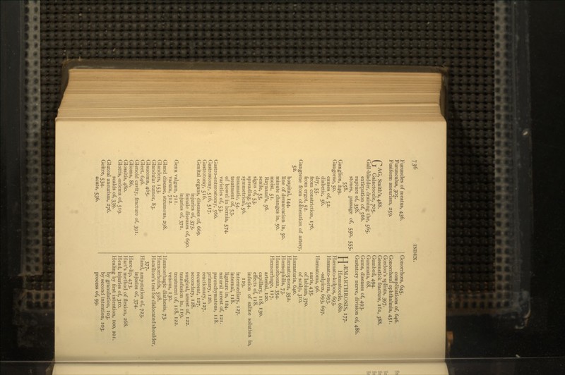 Furuncles of meatus, 436. Furunculus, 305. Fusiform aneurism, 259. GAG, Smith's, 488. Galactocele, 705. Gall-bladder, draining the, 565. extirpation of, 566. rupture of, 358. stones, passage of, 550, 555, 558. Ganglion, 249. Gangrene, 50. causes of, 52. diabetic, 56. dry. 55- from constriction, 176. from ergot, 52. Gangrene from obliteration of artery, 52. hospital, 144. line of demarcation in, 50. minute changes in, 50. moist, 51. Raynaud's, 56. senile, 55, signs of, 53. spreading, 54. symmetrical, 56. traumatic, 54. treatment of, 53. of bowel in hernia, 574. varieties of, 53. Gastro-enterostomy, 566. Gastrostomy, 516, 517. Gastrotomy, 516. Genital organs, diseases of, 669. injuries of, 373. female diseases of, 690. injuries of, 371. Genu valgum, 711. varum, 712. Gland disease, strumous, 298. Glanders, 153. Glandular tumor, 83. Glaucoma, 465. Gleet, 646. Glenoid cavity, fracture of, 391. Glioma, 86. Glossitis, 480. Glottis, oedema of, 519. scalds of, 339. Gluteal aneurism, 276. Goitre, 534. acute, 536. Gonorrhoea, 645. complications of, 646. Gonorrhseal ophthalmia, 451. Gordon's splints, 397. Greenstick fracture, 161, 388. Gumboil, 494. Gummata, 68. Gums, diseases of, 493. Gustatory nerve, division of, 486. TJ^EMARTHROSIS, 177. 11 Haematocele, 680. Hsemato-kolpos, 693. Hsemato-metra, 693. -salpinx, 693, 697. Hsematoma, 96. auris, 435. of labium, 370. of scalp, 310. Haematuria, 640. Hsematopncea, 352. Haemophilia, 73. Hsemothorax, 354. Haemorrhage, 117. arterial, 120. capillary, 118, 130. effects of, 118. infusion of saline solution in, 119. intermediary, 127. internal, 118. ligature in, 124. natural arrest of, 121. parenchymatous, 118. primary, 120. reactionary, 127. recurrent, 127. secondary, 128. surgical, arrest of, 122. transfusion in, 119. treatment of, 118, 122. venous, 130. Hsemorrhagic diathesis, 73. Haemorrhoids, 598. Hamilton's test for dislocated shoulder, 377- Hand, amputation of, 723. injuries of, 374. Hare-lip, 473. Hart's method of flexion, 268. Head, injuries of, 310. Healing by first intention, 100, 101. by granulation, 103. by second intention, 103. process of, 99.