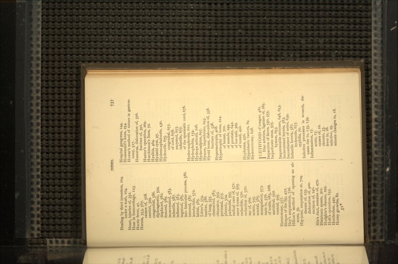 737 Healing by third intention, 104. under a scab, 104. Heart, injuries of, 352. Heat in haemorrhage, 123. Hectic fever, 41. Hernia, 553, 567. causes of, 568. cerebri, 329. congenital, 586. diphragmatic, 594. displaced, 582. femoral, 589. incarcerated, 583. infantile, 587. inflamed, 583. inguinal, 585. into funicular process, 586. internal, 587. irreducible, 572. labial, 585. Littre's, 574. lumbar, 588. of lung, 355. obstructed, 583. obturator, 593. perinseal, 595. phrenic, 594. pudendal, 595. radical cure of, 571. rarer forms of, 595. reducible, 570. reduction of, 570. sac of, 569. sciatic, 595. scrotal, 585. strangulated, 573. taxis in, 576. of testis, 685, 688. umbilical, 592. ventral, 595. Herniotomy, 577. Herpes of the lip, 472. Key's amputation, 726. Hilton's method of opening an scess, 39. Hip-joint, amputation at, 724. disease of, 235. dislocation of, 400. excision of, 246. His's duct, remains of, 479. Histrionic spasm, 302. Hodgkin's disease, 299. Holt's operation, 655. Hordeolum, 449. Horny growths, 82. 31* ali- Hospital gangrene, 144. Housemaid's knee, 254. Howse's method of suture in gastros- tomy, 517. Humerus, dislocation of, 376. fracture of, 391. Hunter's operation, 269. Hutchinson's lines, 72. Hyalitis, 464. Hydatid cyst, 97. Hydrencephalocele, 430. Hydrocele, 675. congenital, 677. of cord, 678. encysted, 677. infantile, 677. of the spermatic cord, 678. Hydro-nephrosis, 611. Hydrophobia, 154. Hydrops articuli, 228. Hydro-salpinx. 697. Hymen, imperforate, 693. Hyoid bone, dislocation of, 338. fracture of, 338. Hypermetropia, 468. Hypertrophy of bone, 214. of breast, 701. of muscle, 249. of prostate, 642. of toe-nail, 309. of tonsil, 492. Hyphaema, 456. Hypoblastic tumors, 89. Hysterectomy, 698. 1 CHTHYOSIS of tongue, 481. 1 Iliac arteries, ligature of, 285. Impaction of faeces, 550, 555. Imperforate anus, 595. hymen, 693. Impermeable stricture, 648, 653. Incarcerated hernia, 583. Incontinence of urine, 639. Infantile hernia, 587. hydrocele, 677. syphilis, 70. Infective processes in wounds, dis- eases due to, 135, 139. Inflammation, 17. acute, 17. causes of, 22. chronic, 33. fever in, 28. infective, 29. minute changes in, 18.