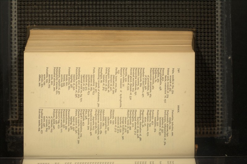 Palm, needle in the, 374. wounds of, 374. Palmar arch, wounds of, 374. fascia, contraction of, 252. Pannus, 453. Panophthalmitis, 458. Papillitis, 462. Papilloma, 81. Papillo-retinitis, 462. Paracentesis abdominis, 265. of pericardium, 356. of pleura, 356. Paralysis of third nerve, 471. Paraphimosis, 669. Parasitic bacteria, 25. Paronychia tendinosa, 251. Parosteal sarcoma, 223. Parotid gland, diseases of, 532. tumors of, 533. Parotitis, 532. Parrot's nodes, 72. Pasteur's treatment of hydrophobia, '57- Patella, bursa over, 254. dislocation of, 409. fracture of, 421. Pathogenic bacteria, 26. Pelvis, fracture of, 365. injuries of, 365. Pemphigus, 66. Penetrating wounds of abdomen, 360. chest, 351. Penis, amputation of, 673. diseases of, 669. epithelioma of, 673. injuries of, 373. ligature of, 373. venereal sores on, 64, 671. Perforating ulcer of foot, 303. Pericardium, incision of, 356. injuries of, 352. tapping, 356. Perinseal abscess, 661. fistula, 661. hernia, 595. section, 658. Perinaeum, rupture of, 371. Perinephritic abscess, oil. Periosteal abscess, 200. node, 202. sarcoma, 223. Periostitis, 199. acute, 199. chronic, 201. diffuse, 200. Periostitis, infective, 200. simple, 199. Periprostatic abscess, 642. Peritoneum, inflammation of, 364. injuries of, 357. laceration of, 357. Peritonitis, 552. traumatic, 364. Peritomy, 453. Phagedsena, 144. Phagedaenic chancre, 672. ulcer, 47. Phagocytosis, 26. Phalanges, dislocation of, 386. fracture of, 399, 428. Pharyngeal abscess, 513. Pharyngitis, 512. Pharyngotomy, 344. Pharynx, burns of, 339. disease of, 512. foreign bodies in, 340. injuries of, 339. stenosis of, 513. tumors of, 513. Phimosis, 670. Phlebitis, 290. adhesive, 290. suppurative, 291. Phleboliths, 289. Phlegmasia dolens, 289. Phlegmonous erysipelas, 142. Phosphatic calculi, 620. deposits, 617. Phosphorus necrosis, 496. Phrenic hernia, 594. Piles, 598. Pinguecula, 453. Pirogoff's amputation, 725. Plantaris muscle, rupture of, 399. Pleura, incision of, 356. injury of, 352. tapping, 356. Pleurosthotonos, 160. Pneumothorax, 354. Pneumotomy, 357. Poisoned wounds, 111. Politzer's bag, 433. Polycoria, 456. Polypus, aural, 440. of bladder, 625. of nose, 507. of rectum, 605. snare, 440. Popliteal aneurism, 277. Port-wine marks, 294.