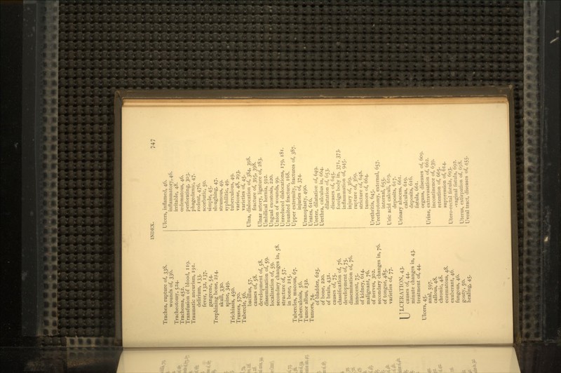 1NDKX. Trachea, rupture of, 338. wounds of, 336. Tracheotomy, 524. Trachoma, 452. Transfusion of blood, 119. Traumatic aneurism, 191. delirium, 133. fever, 132, 137. gangrene, 54. Trephining bone, 214. skull, 330. spine, 349. Trichiasis, 450. Trusses, 570. Tubercle, 56. bacillus, 57. causes of, 58. development of, 58. dissemination of, 59. localization of, 59. secondary changes in, 58. structure of, 57. in bone, 215. Tubercles, mucous, 67. Tuberculosis, 56. Tumor albus, 232. Tumors, 74. of bladder, 625. of bone, 220. of brain, 431. causes of, 75. classification of, 76. development of, 75. dissemination of, 76. innocent, 75. of kidney, 614. malignant, 76. of nerves, 302. secondary changes in, 76. of tongue, 485. varieties of, 77. 1 ] LCERATION, 43. \J causes of, 44. minute changes in, 43. treatment of, 44. Ulcers, 45. anal, 597. callous, 48. chronic, 48. eczematous, 48. exuberant, 46. fungous, 46. gouty, 50. healing, 45. Ulcers, inflamed, 46. inflammatory, 46. irritable, 48. cedematous, 46. perforating, 303. phagedasnic, 47. rodent, 476. scorbutic, 50. simple, 45. sloughing, 47. strumous, 49. syphilitic, 49. tuberculous, 49. varicose, 48, 293. varieties of, 45. Ulna, dislocation of, 384, 398. fracture of, 395, 398. Ulnar artery, ligature of, 283. Umbilical hernia, 592. Ungual exostosis, 220. Union of wounds, 99. Unreduced dislocations, 179, 181. Ununited fracture, 168. Upper extremity, fractures of, 387. injuries of, 374. Uranoplasty, 490. Urates, 616. Ureter, dilatation of, 649. Urethra, calculus in, 664. dilatation of, 653. diseases of, 645. foreign body in, 371, 373. inflammation of, 945. injury of, 369. rupture of, 369. stricture of, 648. tumors of, 664. Urethritis, 645. Urethrotomy, external, 657. internal, 655. Uric acid calculi, 619. deposits, 617. Urinary abscess, 661. calculus, 619. deposits, 616. fistula, 661. organs, diseases of, 609. Urine, extravasation of, 662. incontinence of, 639. retention of, 665. suppression of, 614. Utero-rectal fistula, 693. -vaginal fistula, 692. Uterus, extirpation of, 698. Uveal tract, diseases of, 455.