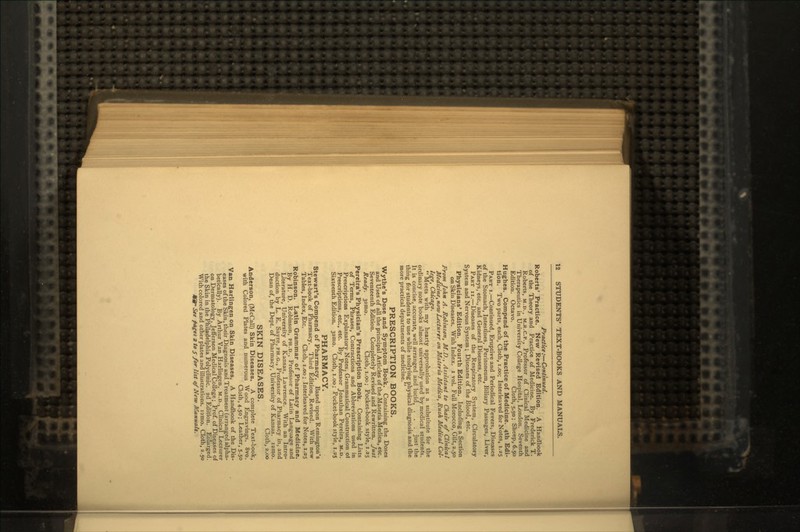 Practice :— Continued. Roberts' Practice. New Revised Edition. A Handbook of the Theory and Practice of Medicine. By Frederick T. Roberts, M.D., M.R.C.P., Professor of Clinical Medicine and Therapeutics in University College Hospital, London. Seventh Edition. Octavo. Cloth, 5.50; Sheep, 6.50 Hughes. Compend of the Practice of Medicine. 4th Edi- tion. Two parts, each, Cloth, i.oo; Interleaved for Notes, 1.25 PART i.—Continued, Eruptive and Periodical Fevers, Diseases of the Stomach, Intestines, Peritoneum, Biliary Passages, Liver, Kidneys, etc., and General Diseases, etc. PART n.—Diseases of the Respiratory System, Circulatory System and Nervous System; Diseases of the Blood, etc. Physicians' Edition. Fourth Edition. Including a Section on Skin Diseases. With Index, i vol. Full Morocco, Gilt, 2.50 From John A. Robinson, M.D., Assistant to Chair of Clinical Medicine^, now Lecturer on Materia Medica, Rush Medical Col- lege, Chicago,  Meets with my hearty approbation as a substitute for the ordinary note books almost universally used by medical students. It is concise, accurate, well arranged and lucid, . . . just the thing for students to use while studying physical diagnosis and the more practical departments of medicine. PRESCRIPTION BOOKS. Wythe's Dose and Symptom Book. Containing the Doses and Uses of all the principal Articles of the Materia Medica, etc. Seventeenth Edition. Completely Revised and Rewritten. Just Ready. 321110. Cloth, i.oo; Pocket-book style, 1.25 Pereira's Physician's Prescription Book. Containing Lists of Terms, Phrases, Contractions and Abbreviations used in Prescriptions Explanatory Notes, Grammatical Construction ot Prescriptions, etc., etc. By Professor Jonathan Pereira, M.D. Sixteenth Edition. 32010. Cloth, i.oo; Pocket-book style, 1.25 PHARMACY. Stewart's Compend of Pharmacy. Based upon Remington's Text-book of Pharmacy. Third Edition, Revised. With new Tables, Index, Etc. Cloth, i.oo; Interleaved for Notes, 1.25 Robinson. Latin Grammar of Pharmacy and Medicine. By H. D. Robinson, PH.D., Professor of Latin Language and Literature, University of Kansas, Lawrence. With an Intro- duction by L. E. Sayre, PH.G., Professor of Pharmacy in, and Dean of, the Dept. of Pharmacy, University of Kansas, izmo. Cloth, 2.00 SKIN DISEASES. Anderson, (McCall) Skin Diseases. A complete Text-book, with Colored Plates and numerous Wood Engravings. 8vo. Cloth, 4.50; Leather, 5.50 Van Harlingen on Skin Diseases. A Handbook of the Dis- eases of the Skin, their Diagnosis and Treatment (arranged alpha- betically). By Arthur Van Harlingen, M.D..Clinical Lecturer on Dermatology, Jefferson Medical College; Prof, of Diseases of the Skin in the Philadelphia Polyclinic. 2d Edition. Enlarged. With colored and other plates and illustrations. 12010. Cloth, 2.50