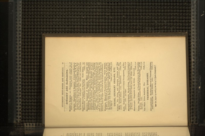 SURGERY AND BANDAGING. Moullin's Surgery. 500 Illustrations (some colored), 200 of which are original. Cloth, net 7.00; Leather, net 8.00 Jacobson. Operations in Surgery. A Systematic Handbook for Physicians, Students and Hospital Surgeons. By W. H. A. Jacobson, B.A. Oxon., F.R.C.S. Eng.; Ass't Surgeon Guy's Hos- pital ; Surgeon at Royal Hospital for Children and Women, etc. 199 Illustrations. 1006 pages. 8vo. Cloth. 5.00; Leather, 6.00 Heath's Minor Surgery, and Bandaging. Ninth Edition. 142 Illustrations. 60 Formulae and Diet Lists. Cloth, 2.00 Horwitz's Compend of Surgery, Minor Surgery and Bandaging, Amputations, Fractures, Dislocations. Surgical Diseases, and the Latest Antiseptic Rules, etc., with Differential Diagnosis and Treatment. By ORVILLK HOKWITZ, B.S., M.D., Demonstrator of Surgery, Jefferson Medical College. 4th edition. Enlarged and Rearranged. 136 Illustrations and 84 Formula, izmo. Cloth, i.oo; Interleaved for the addition of Notes, 1.25 *»* The new Section on Bandaging and Surgical Dressings, con- sists of 32 Pages and 41 Illustrations. Every Bandage of any importance is figured. This, with the Section on Ligation oi Arteries, forms an ample Text-book for the Surgical Laboratory. Walsham. Manual of Practical Surgery. Third Edition. Bv WM. J. WALSHAM, M.D., P.R c.s., Asst. Surg. to, and Dem of Practical Surg. in, St. Bartholomew's Hospital; Surgeon to Metropolitan Free Hospital, London. With 318 Engravings. See Page a. Cloth, 3.00; Leather, 3.50 URINE, URINARY ORGANS, ETC. Holland. The Urine, and Common Poisons and The Milk. Chemical and Microscopical, for Laboratory Use. Illus- trated. Fourth Edition, izmo. Interleaved. Cloth, i.oo Ralfe. Kidney Diseases and Urinary Derangements. 42 Illus- trations, izmo. 572 pages. Cloth, 2.75 Marshall and Smith. On the Urine. The Chemical Analysis ot the Urine. By John Marshall, M.D., Chemical Laboratory, Univ. of Penna; and Prof. E. F. Smith, PH.D. Col. Plates. Cloth, i.oo Memmineer. Diagnosis by the Urine. Illustrated. Cloth, i.oo Tyson. On the Urine. A Practical Guide to the Examination of Urine. With Colored Plates and Wood Engravings. ?th Ed. Enlarged, izmo. Cloth, 1.50 Van Niiys, Urine Analysis. Illus. Cloth, 2.00 VENEREAL DISEASES. Hill and Cooper. Student's Manual of Venereal Diseases, with Formulae. Fourth Edition. iamo. Cloth, i.oo t poget 14 and 15 far litt tf f Qui*-Com}**d* f