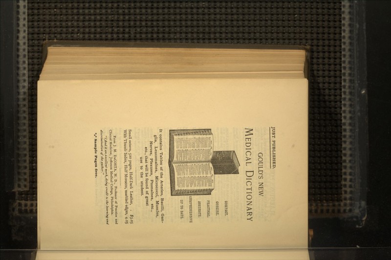 JUST PUBLISHED. GOULD'S NEW MEDICAL DICTIONARY COM PACT. CONCISE. PRACTICAL. ACCURATE. COMPREHENSIVE UP TO DATE. It contains Tables of the Arteries, Bacilli, Gan- glia, Leucomames, Micrococci, Muscles, Nerves, Plexuses, Ptomaines, etc., etc., that will be found of great use to the student. Small octavo, 520 pages, Half-Dark Leather, . #3.25 With Thumb Index, Half Morocco, marbled edges, 4.25 From J. M. DiCOSTA, M. D., Professor of Practice and Clinical Medicine, Jefferson Medical College, Philadelphia. Ifind it an excellent work, doing credit to the learning and discrimination of the author. *** Sample Pages free.