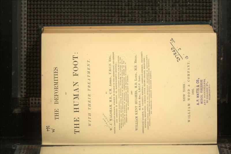 W THE DEFOEMITIES THE HUMAN FOOT: WITH THEIR TREATMENT. ks£. W. J! WALSHAM, M.B., CM. Aberd., F.R.C.S. Eng., SENIOR ASSISTANT-SURGEON, SURGEON IN CHARGE OF THE ORTHOPAEDIC DEPARTMENT AND LECTURER IN ANATOMY, ST. BARTHOLOMEW'S HOSPITAL ; SURGEON METROPOLITAN HOSPITAL ; CONSULTING SURGEON HOSPITAL FOR HIP DISEASES, SEVENOAKS, AND BROMLEY COTTAGE HOSPITAL ; EXAMINER IN ANATOMY TO THE CONJOINT BOARD OF THE ROYAL COLLEGE OF PHYSICIANS OF LONDON AND ROYAL COLLtGE OF SURGEONS OF ENGLAND ; CORRESPONDING MEMBER OF THE AMERICAN ORTHOPEDIC ASSOCIATION ; LATE EXAMINER IN SURGERY TO THE APOTHECARIES' SOCIETY OF LONDON ; AND WILLIAM KENT HUGHES, M.B. Lond, M.B. Melb., M.R.C.S. Eng., L.R.C.P. Lond., ORTHOP.EDIC SURGEON, ST. VINCENT'S HOSPITAL ; ASSISTANT-SURGEON, CHILDREN'S HOSPITAL, MELBOURNE ; SURGICAL TUTOR, TRINITY COLLEGE, MELBOURNE ; SOMETIME CLINICAL ASSISTANT IN THE ORTHOPEDIC DEPARTMENT ST. BARTHOLOMEW'S HOSPITAL ; FORMERLY HOUSE SURGEON CENTRAL LONDON OPHTHALMIC HOSPITAL, AND OPHTHALMIC ASSISTANT MIDDLESEX HOSPITAL. NEW YORK: WILLIAM WOOD & COMPANY. 1895. A, P. WATTS & CO., MEDICAL PUBLISHERS AND BOOKSELLERS, 10 COLLEGE ST., TORONTO.
