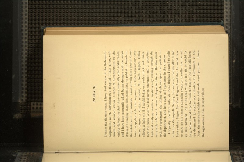 PREFACE. During the thirteen years I have had charge of the Orthopaedic Department at St. Bartholomew's Hospital I have given, each winter and summer session, a series of demonstrations on the various deformities that there more especially come under notice, and I have been frequently asked by my dressers and the senior students attending these demonstrations to publish in book-form the substance of my remarks. Press of work alone prevented me from complying with their request. In 1892, however, my then senior dresser or clinical assistant, Mr. Kent Hughes, kindly offered to help me if I would bring out such a book, and under- took the entire labour of looking up references, and of collecting facts and verifying results of treatment, by working through the ten yearly volumes of bound orthopaedic letters. He also under- took to superintend the taking of photographs from patients in the department, and from casts and specimens in the museum. Conjointly, therefore, with Mr. Kent Hughes I started to write a book on Orthopaedic Surgery, but some six months after it had been actively begun, Mr. Kent Hughes found that he would have to leave for his home in Australia a year or so earlier than he had at first intended. As I felt that without his aid it would be long before I could hope to finish the task on the lines laid down, we determined to confine our attention to Deformities of the Foot, the section in which we had made most progress. Hence the appearance of the present volume.