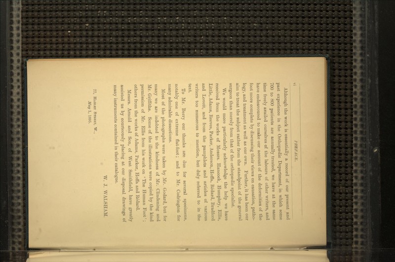 Although the work is essentially a record of our present and past experience in the Orthopaedic Department, in which some 700 to 800 patients are annually treated, we have at the same time freely availed ourselves of the labours of other writers, and have endeavoured to make our account of the deformities of the foot more complete by discussing their views on causation, patho- logy, and treatment as well as our own. Further, it has been our aim to treat the subject rather from the standpoint of the general surgeon than merely from that of the orthopaedic specialist. We would more particularly acknowledge the help we have received from the works of Messrs. Hancock, Humphry, Ellis, Little, Adams, Reeves, Parker, Anderson, Hoffa, Eedard, Bradford and Lovett, and from the pamphlets and articles of various writers too numerous to mention, but duly referred to in the text. To Mr. Berry our thanks are due for several specimens, notably one of extreme flat-foot; and to Mr. Codrington for many admirable dissections. Most of the photographs were taken by Mr. Godard, but for many we are indebted to the kindness of Mr. Clindening and Mr. Griffiths. Some of the illustrations were copied by the kind permission of Mr. Ellis from his work on ' The Human Foot'; others from the works of Adams, Parker, Hoffa and Eedard. Messrs. Arnold and Son, of West Smithfield, have greatly assisted us by courteously placing at our disposal drawings of many instruments contained in their catalogue. W. J. WALSHAM. 77, Harlky Street, W., May 1, 1895.