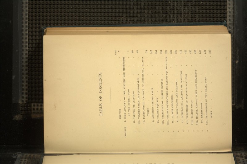TABLE OF CONTENTS. PREFACE ..... I I. SOME ACCOUNT OF THE ANATOMY ANT) MECHANISM OF THE NORMAL FOOT II. TALIPES, OR CLUB-FOOT III. TALIPES VARUS OR EQUINO-VARUS . IV. PATHOLOGICAL ANATOMY OF CONGENITAL TALIPES VARUS ..... V. ACQUIRED TALIPES VARUS VI. TALIPES EQUINUS .... VII. TREATMENT OF TALIPES EQUINUS VIII. TALIPES EQUINO-VARUS AND TALIPES EQUINO-VALGUS IX. TALIPES CALCANEUS . . •. X. TALIPES VALGUS AND FLAT-FOOT XI. PATHOLOGICAL ANATOMY OF FLAT-FOOT XII. TREATMENT OF ACQUIRED FLAT-FOOT XIII. TALIPES CUTS .... XIV. HALLUX VALGUS, VARUS AND DOLOROSUS XV. HAMMER-TOE ..... XVI. DEFORMITIES OF THE SMALL TOES . INDEX ...... PAGE V 1 40 48 78 247 254 294 321 337 387 412 449 490 496 515 531 545